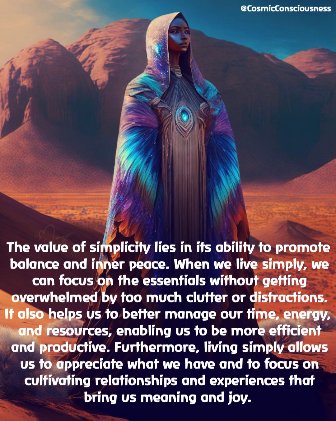 The value of simplicity lies in its ability to promote balance and inner peace. When we live simply, we can focus on the essentials without getting overwhelmed by too much clutter or distractions. It also helps us to better manage our time, energy, and resources, enabling us to be more efficient and productive. Furthermore, living simply allows us to appreciate what we have and to focus on cultivating relationships and experiences that bring us meaning and joy. @CosmicConsciousness