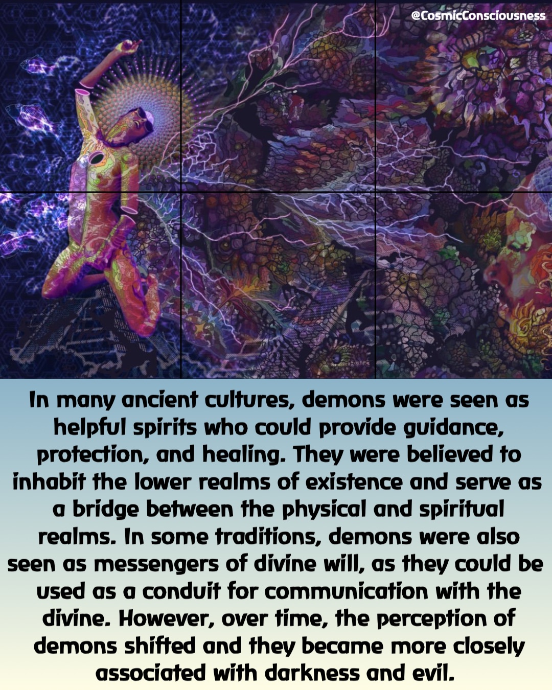 In many ancient cultures, demons were seen as helpful spirits who could provide guidance, protection, and healing. They were believed to inhabit the lower realms of existence and serve as a bridge between the physical and spiritual realms. In some traditions, demons were also seen as messengers of divine will, as they could be used as a conduit for communication with the divine. However, over time, the perception of demons shifted and they became more closely associated with darkness and evil. @CosmicConsciousness