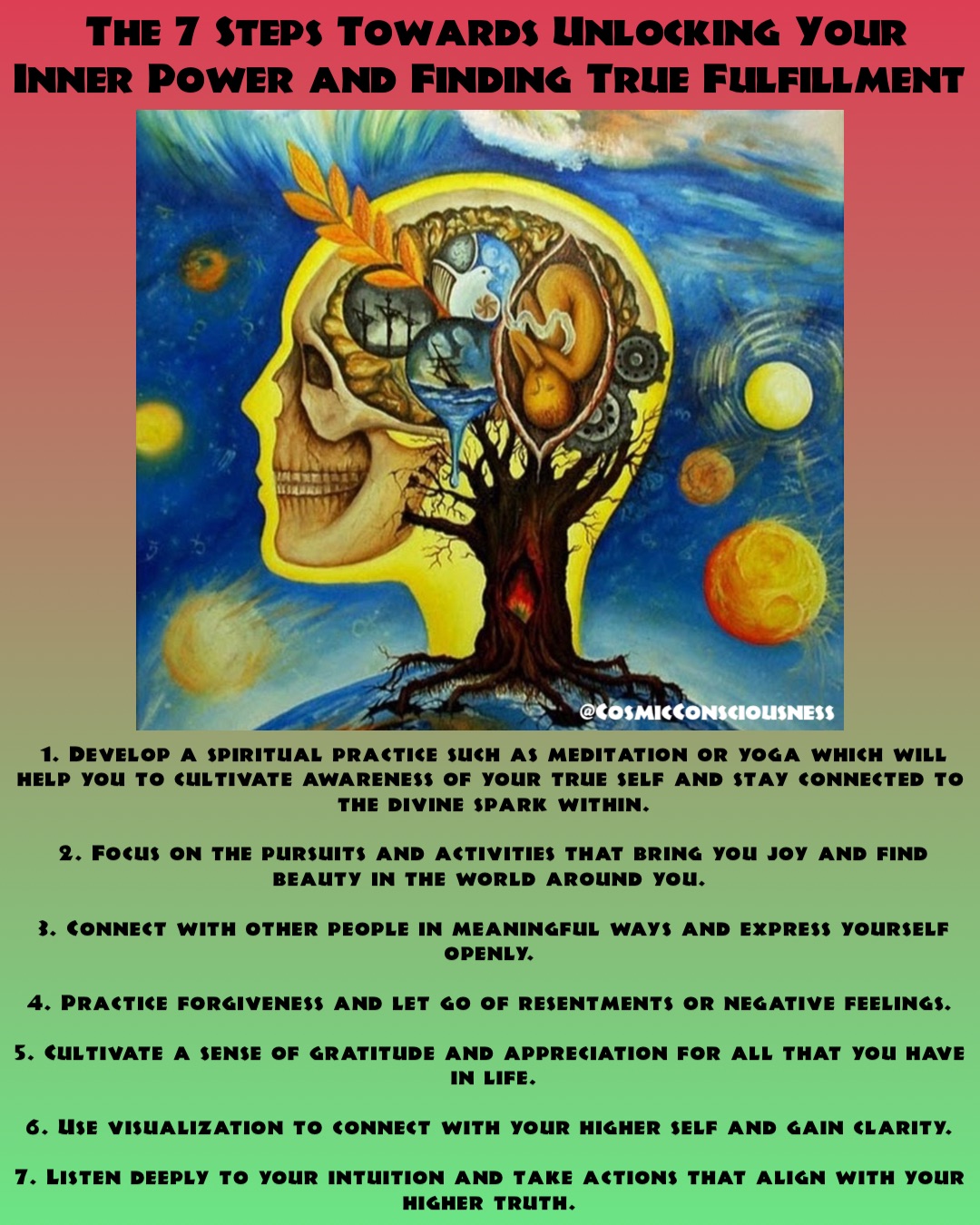 1. Develop a spiritual practice such as meditation or yoga which will help you to cultivate awareness of your true self and stay connected to the divine spark within. 

2. Focus on the pursuits and activities that bring you joy and find beauty in the world around you.

3. Connect with other people in meaningful ways and express yourself openly.

4. Practice forgiveness and let go of resentments or negative feelings.

5. Cultivate a sense of gratitude and appreciation for all that you have in life. 

6. Use visualization to connect with your higher self and gain clarity.

7. Listen deeply to your intuition and take actions that align with your higher truth. The 7 Steps Towards Unlocking Your Inner Power and Finding True Fulfillment @CosmicConsciousness