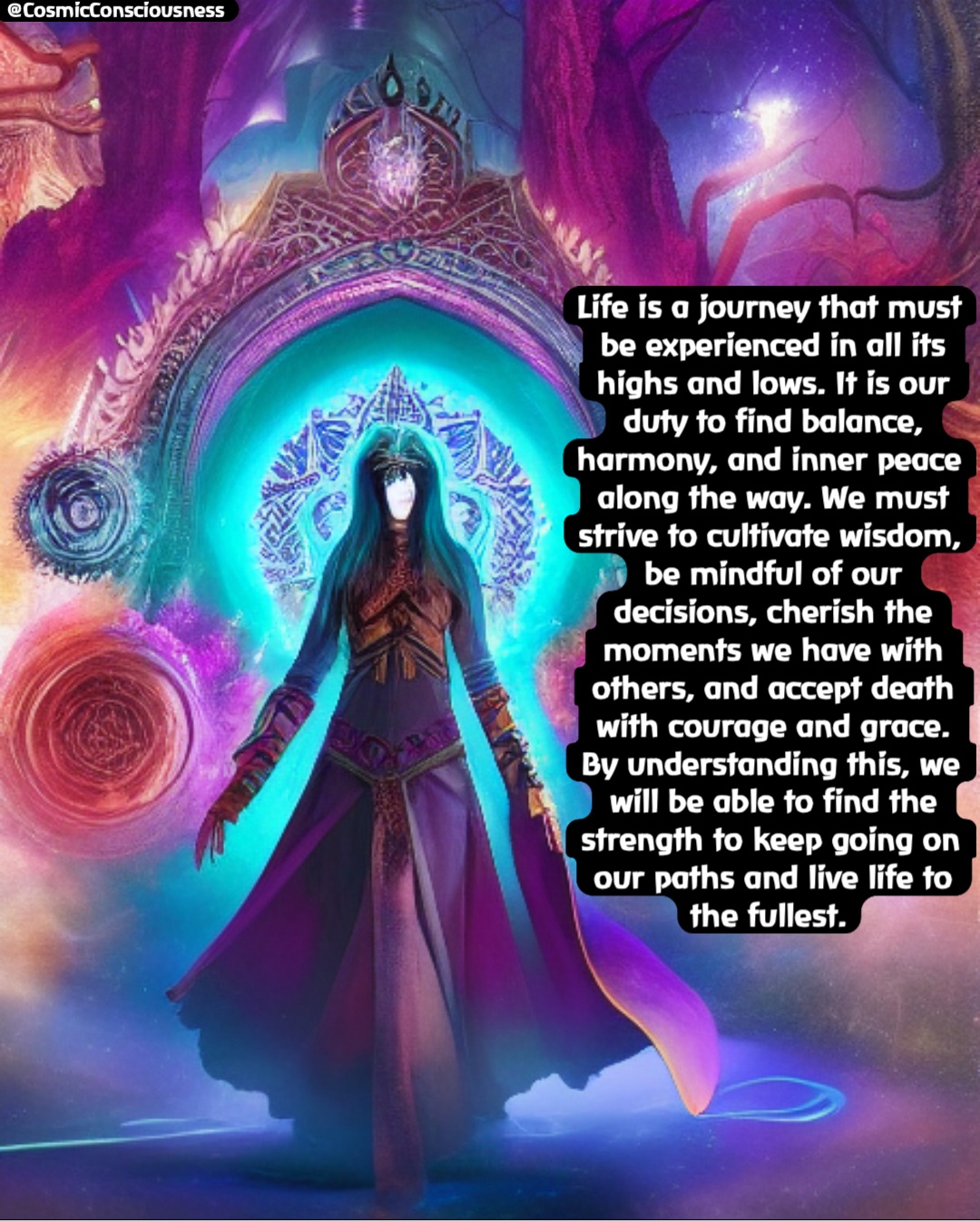 Life is a journey that must be experienced in all its highs and lows. It is our duty to find balance, harmony, and inner peace along the way. We must strive to cultivate wisdom, be mindful of our decisions, cherish the moments we have with others, and accept death with courage and grace. By understanding this, we will be able to find the strength to keep going on our paths and live life to the fullest. @CosmicConsciousness