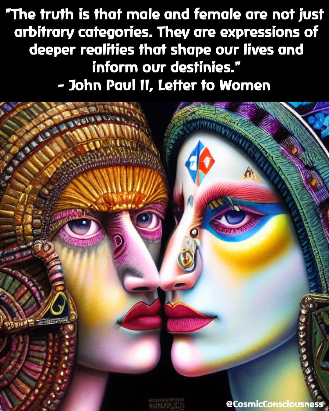 "The truth is that male and female are not just arbitrary categories. They are expressions of deeper realities that shape our lives and inform our destinies." 
- John Paul II, Letter to Women @CosmicConsciousness