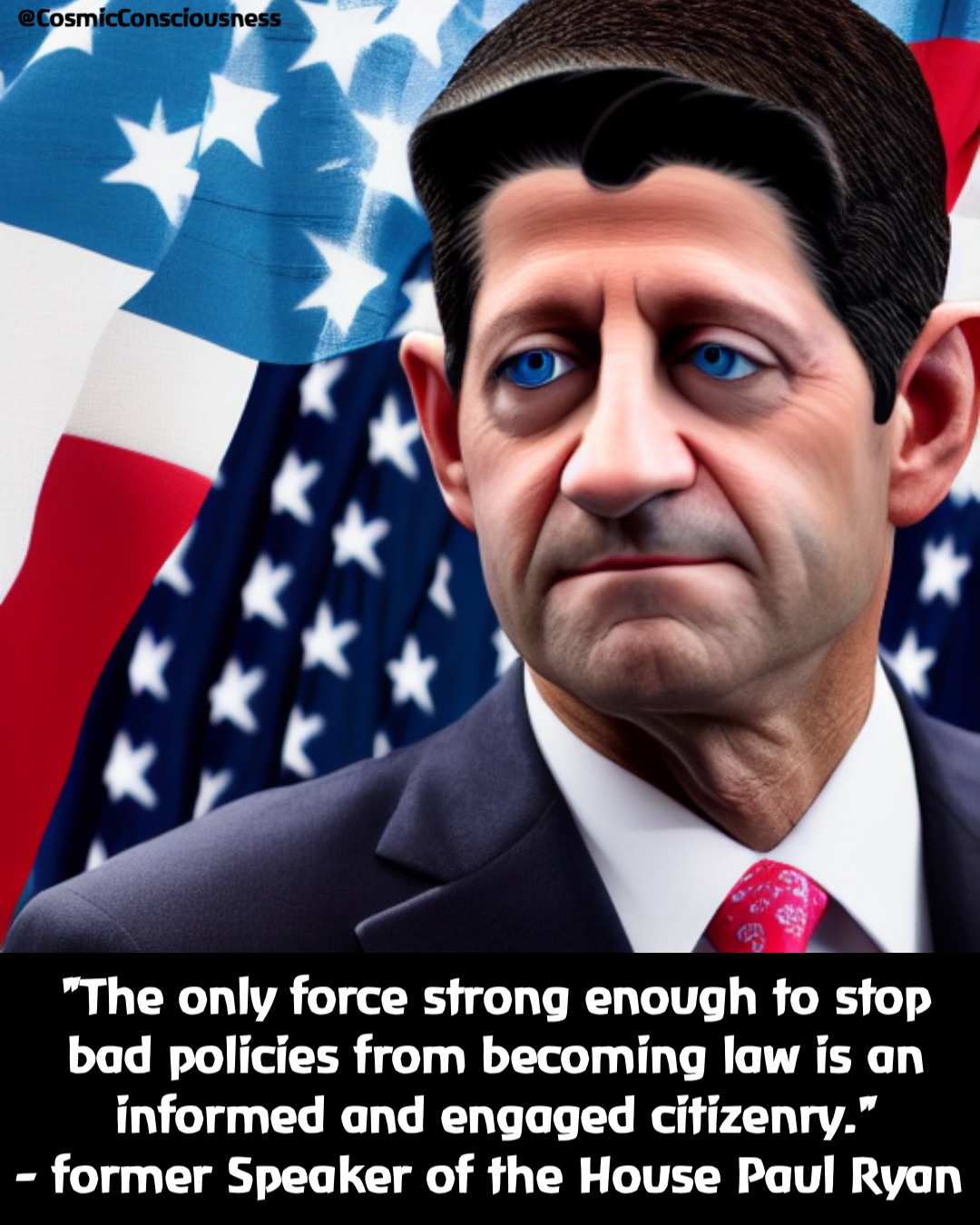 "The only force strong enough to stop bad policies from becoming law is an informed and engaged citizenry."
- former Speaker of the House Paul Ryan @CosmicConsciousness "The only force strong enough to stop bad policies from becoming law is an informed and engaged citizenry."
- former Speaker of the House Paul Ryan @CosmicConsciousness