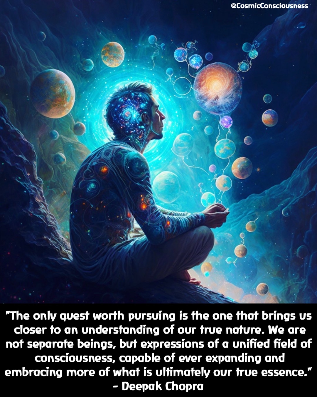 "The only quest worth pursuing is the one that brings us closer to an understanding of our true nature. We are not separate beings, but expressions of a unified field of consciousness, capable of ever expanding and embracing more of what is ultimately our true essence." 
- Deepak Chopra @CosmicConsciousness