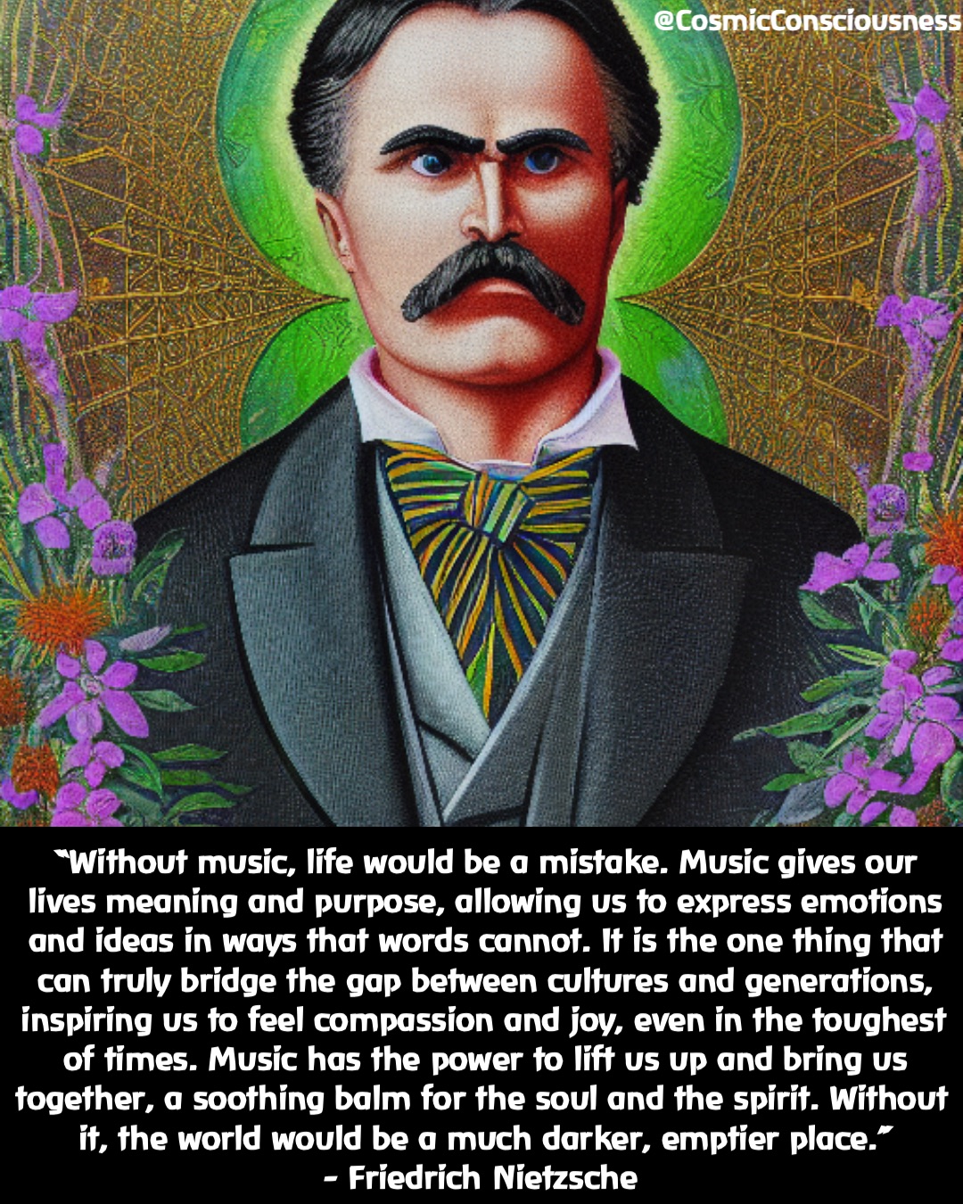 “Without music, life would be a mistake. Music gives our lives meaning and purpose, allowing us to express emotions and ideas in ways that words cannot. It is the one thing that can truly bridge the gap between cultures and generations, inspiring us to feel compassion and joy, even in the toughest of times. Music has the power to lift us up and bring us together, a soothing balm for the soul and the spirit. Without it, the world would be a much darker, emptier place.” 
- Friedrich Nietzsche @CosmicConsciousness