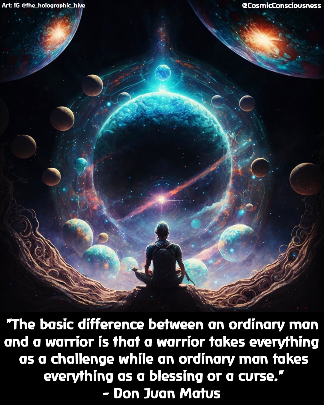"The basic difference between an ordinary man and a warrior is that a warrior takes everything as a challenge while an ordinary man takes everything as a blessing or a curse." 
- Don Juan Matus @CosmicConsciousness Art: IG @the_holographic_hive