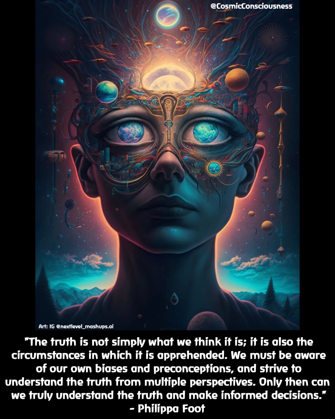 "The truth is not simply what we think it is; it is also the circumstances in which it is apprehended. We must be aware of our own biases and preconceptions, and strive to understand the truth from multiple perspectives. Only then can we truly understand the truth and make informed decisions." 
- Philippa Foot @CosmicConsciousness Art: IG @nextlevel_mashups.ai