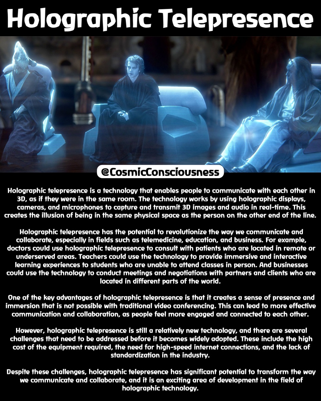 Holographic Telepresence Holographic telepresence is a technology that enables people to communicate with each other in 3D, as if they were in the same room. The technology works by using holographic displays, cameras, and microphones to capture and transmit 3D images and audio in real-time. This creates the illusion of being in the same physical space as the person on the other end of the line.

Holographic telepresence has the potential to revolutionize the way we communicate and collaborate, especially in fields such as telemedicine, education, and business. For example, doctors could use holographic telepresence to consult with patients who are located in remote or underserved areas. Teachers could use the technology to provide immersive and interactive learning experiences to students who are unable to attend classes in person. And businesses could use the technology to conduct meetings and negotiations with partners and clients who are located in different parts of the world.

One of the key advantages of holographic telepresence is that it creates a sense of presence and immersion that is not possible with traditional video conferencing. This can lead to more effective communication and collaboration, as people feel more engaged and connected to each other.

However, holographic telepresence is still a relatively new technology, and there are several challenges that need to be addressed before it becomes widely adopted. These include the high cost of the equipment required, the need for high-speed internet connections, and the lack of standardization in the industry.

Despite these challenges, holographic telepresence has significant potential to transform the way we communicate and collaborate, and it is an exciting area of development in the field of holographic technology. @CosmicConsciousness