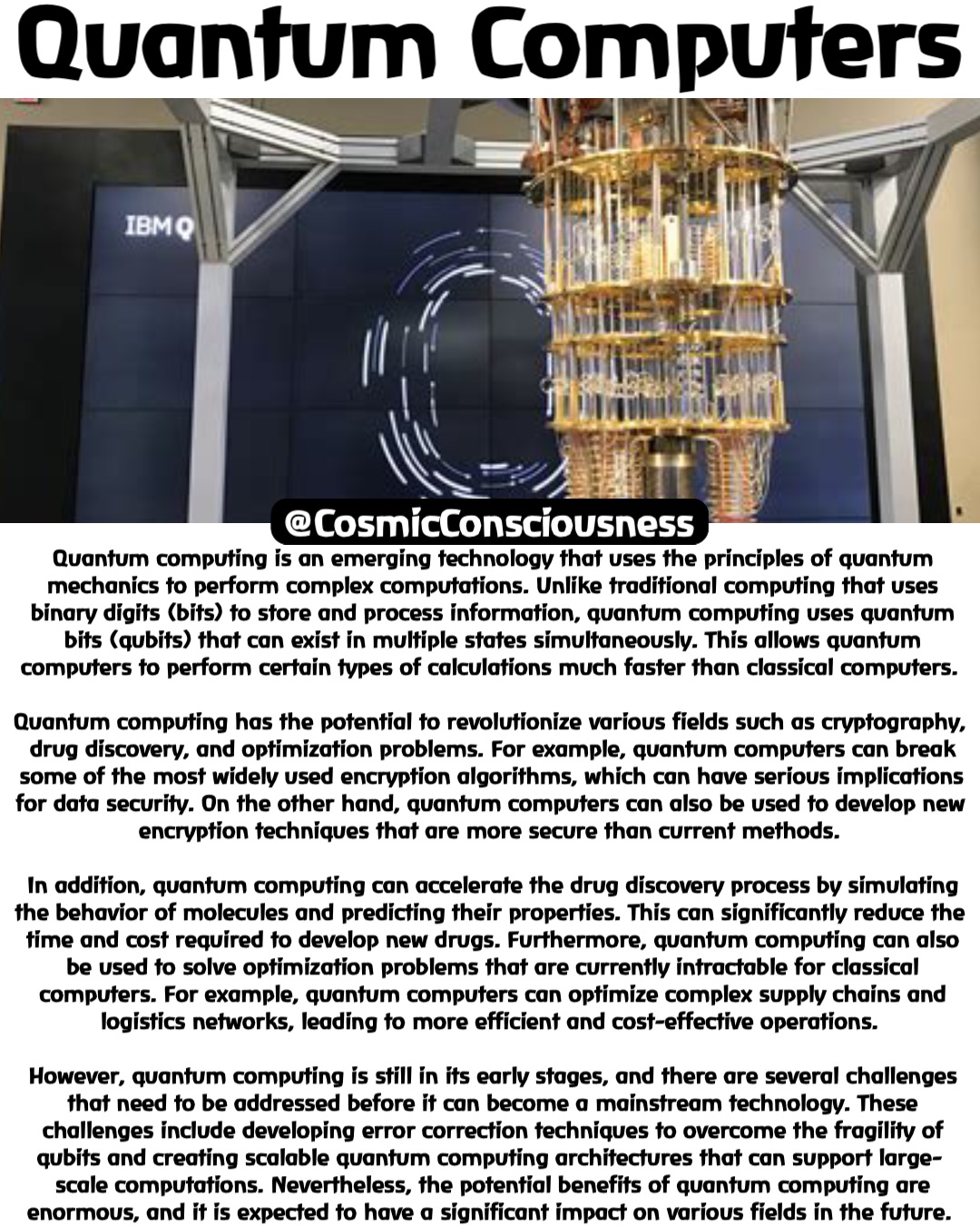 Quantum Computers Quantum computing is an emerging technology that uses the principles of quantum mechanics to perform complex computations. Unlike traditional computing that uses binary digits (bits) to store and process information, quantum computing uses quantum bits (qubits) that can exist in multiple states simultaneously. This allows quantum computers to perform certain types of calculations much faster than classical computers.

Quantum computing has the potential to revolutionize various fields such as cryptography, drug discovery, and optimization problems. For example, quantum computers can break some of the most widely used encryption algorithms, which can have serious implications for data security. On the other hand, quantum computers can also be used to develop new encryption techniques that are more secure than current methods.

In addition, quantum computing can accelerate the drug discovery process by simulating the behavior of molecules and predicting their properties. This can significantly reduce the time and cost required to develop new drugs. Furthermore, quantum computing can also be used to solve optimization problems that are currently intractable for classical computers. For example, quantum computers can optimize complex supply chains and logistics networks, leading to more efficient and cost-effective operations.

However, quantum computing is still in its early stages, and there are several challenges that need to be addressed before it can become a mainstream technology. These challenges include developing error correction techniques to overcome the fragility of qubits and creating scalable quantum computing architectures that can support large-scale computations. Nevertheless, the potential benefits of quantum computing are enormous, and it is expected to have a significant impact on various fields in the future. @CosmicConsciousness