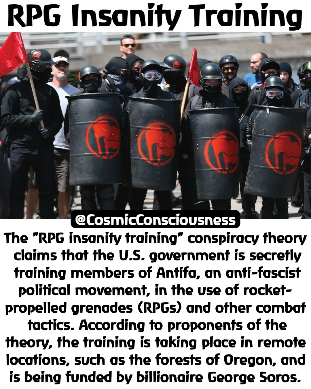 RPG Insanity Training The "RPG insanity training" conspiracy theory claims that the U.S. government is secretly training members of Antifa, an anti-fascist political movement, in the use of rocket-propelled grenades (RPGs) and other combat tactics. According to proponents of the theory, the training is taking place in remote locations, such as the forests of Oregon, and is being funded by billionaire George Soros. @CosmicConsciousness