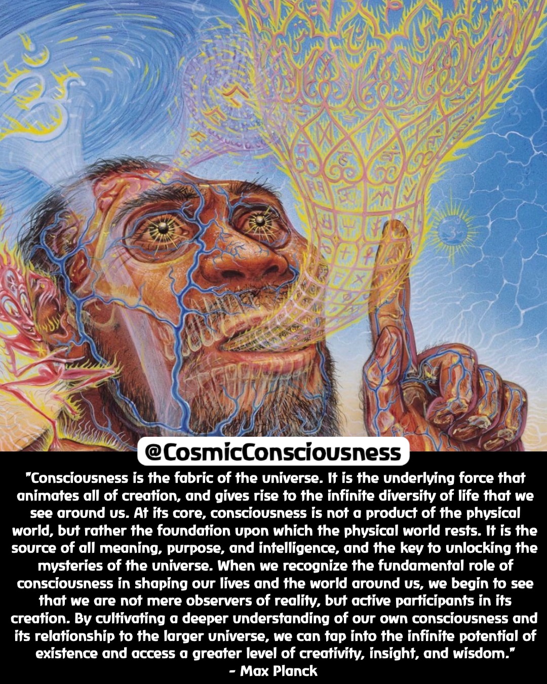 "Consciousness is the fabric of the universe. It is the underlying force that animates all of creation, and gives rise to the infinite diversity of life that we see around us. At its core, consciousness is not a product of the physical world, but rather the foundation upon which the physical world rests. It is the source of all meaning, purpose, and intelligence, and the key to unlocking the mysteries of the universe. When we recognize the fundamental role of consciousness in shaping our lives and the world around us, we begin to see that we are not mere observers of reality, but active participants in its creation. By cultivating a deeper understanding of our own consciousness and its relationship to the larger universe, we can tap into the infinite potential of existence and access a greater level of creativity, insight, and wisdom." 
- Max Planck @CosmicConsciousness