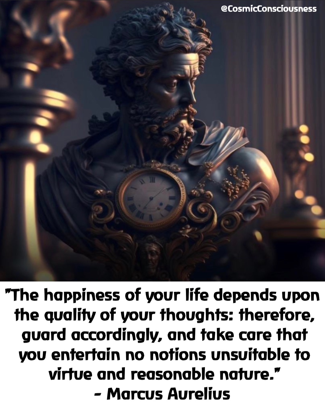 "The happiness of your life depends upon the quality of your thoughts: therefore, guard accordingly, and take care that you entertain no notions unsuitable to virtue and reasonable nature." 
- Marcus Aurelius @CosmicConsciousness