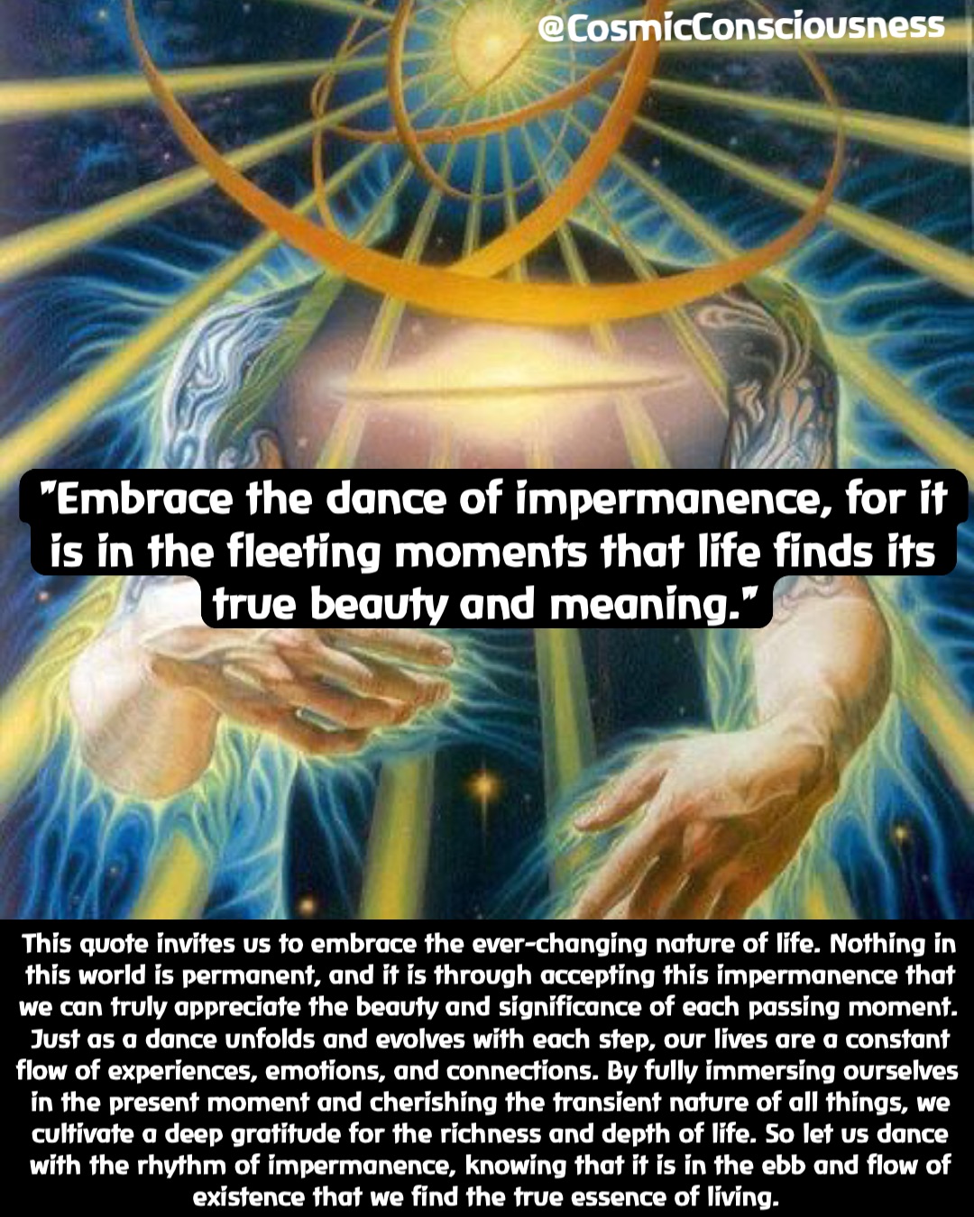 This quote invites us to embrace the ever-changing nature of life. Nothing in this world is permanent, and it is through accepting this impermanence that we can truly appreciate the beauty and significance of each passing moment. Just as a dance unfolds and evolves with each step, our lives are a constant flow of experiences, emotions, and connections. By fully immersing ourselves in the present moment and cherishing the transient nature of all things, we cultivate a deep gratitude for the richness and depth of life. So let us dance with the rhythm of impermanence, knowing that it is in the ebb and flow of existence that we find the true essence of living. "Embrace the dance of impermanence, for it is in the fleeting moments that life finds its true beauty and meaning." @CosmicConsciousness