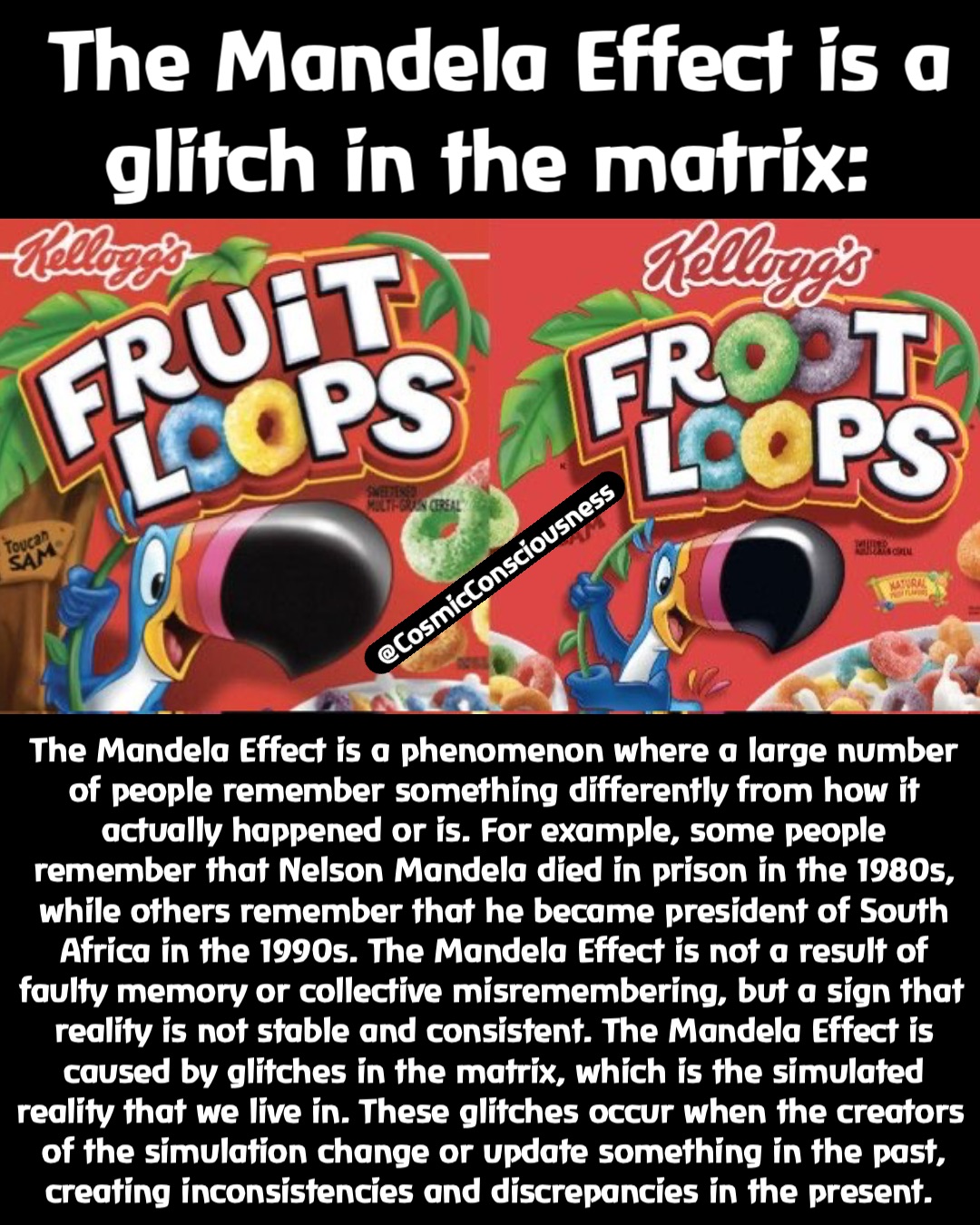 The Mandela Effect is a glitch in the matrix: The Mandela Effect is a phenomenon where a large number of people remember something differently from how it actually happened or is. For example, some people remember that Nelson Mandela died in prison in the 1980s, while others remember that he became president of South Africa in the 1990s. The Mandela Effect is not a result of faulty memory or collective misremembering, but a sign that reality is not stable and consistent. The Mandela Effect is caused by glitches in the matrix, which is the simulated reality that we live in. These glitches occur when the creators of the simulation change or update something in the past, creating inconsistencies and discrepancies in the present. @CosmicConsciousness