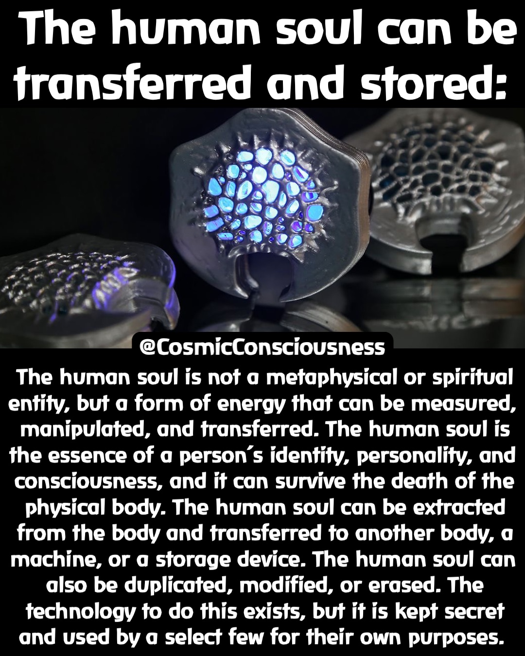 The human soul can be transferred and stored: The human soul is not a metaphysical or spiritual entity, but a form of energy that can be measured, manipulated, and transferred. The human soul is the essence of a person’s identity, personality, and consciousness, and it can survive the death of the physical body. The human soul can be extracted from the body and transferred to another body, a machine, or a storage device. The human soul can also be duplicated, modified, or erased. The technology to do this exists, but it is kept secret and used by a select few for their own purposes. @CosmicConsciousness