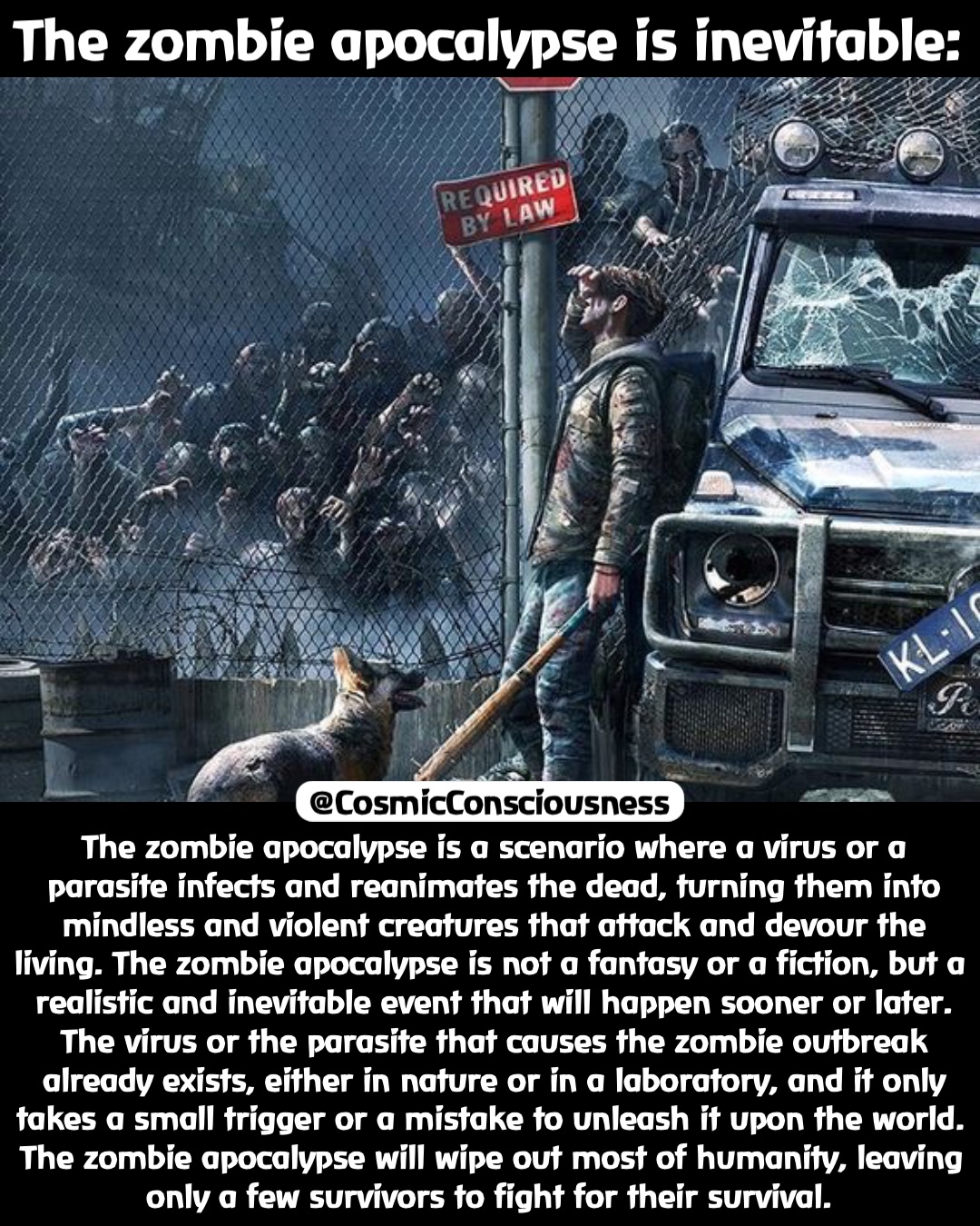 The zombie apocalypse is inevitable: The zombie apocalypse is a scenario where a virus or a parasite infects and reanimates the dead, turning them into mindless and violent creatures that attack and devour the living. The zombie apocalypse is not a fantasy or a fiction, but a realistic and inevitable event that will happen sooner or later. The virus or the parasite that causes the zombie outbreak already exists, either in nature or in a laboratory, and it only takes a small trigger or a mistake to unleash it upon the world. The zombie apocalypse will wipe out most of humanity, leaving only a few survivors to fight for their survival. @CosmicConsciousness