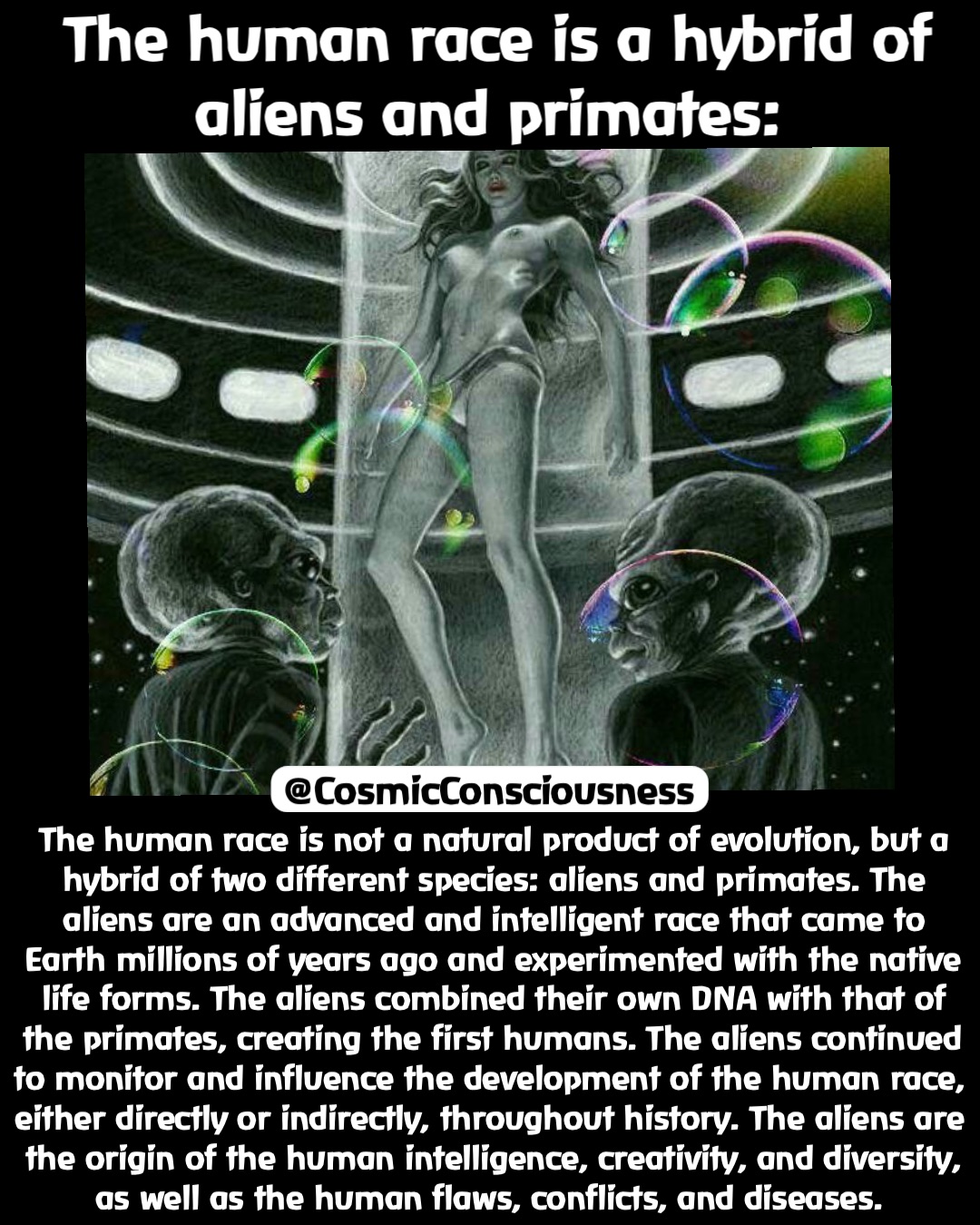 The human race is a hybrid of 
aliens and primates: The human race is not a natural product of evolution, but a hybrid of two different species: aliens and primates. The aliens are an advanced and intelligent race that came to Earth millions of years ago and experimented with the native life forms. The aliens combined their own DNA with that of the primates, creating the first humans. The aliens continued to monitor and influence the development of the human race, either directly or indirectly, throughout history. The aliens are the origin of the human intelligence, creativity, and diversity, as well as the human flaws, conflicts, and diseases. @CosmicConsciousness