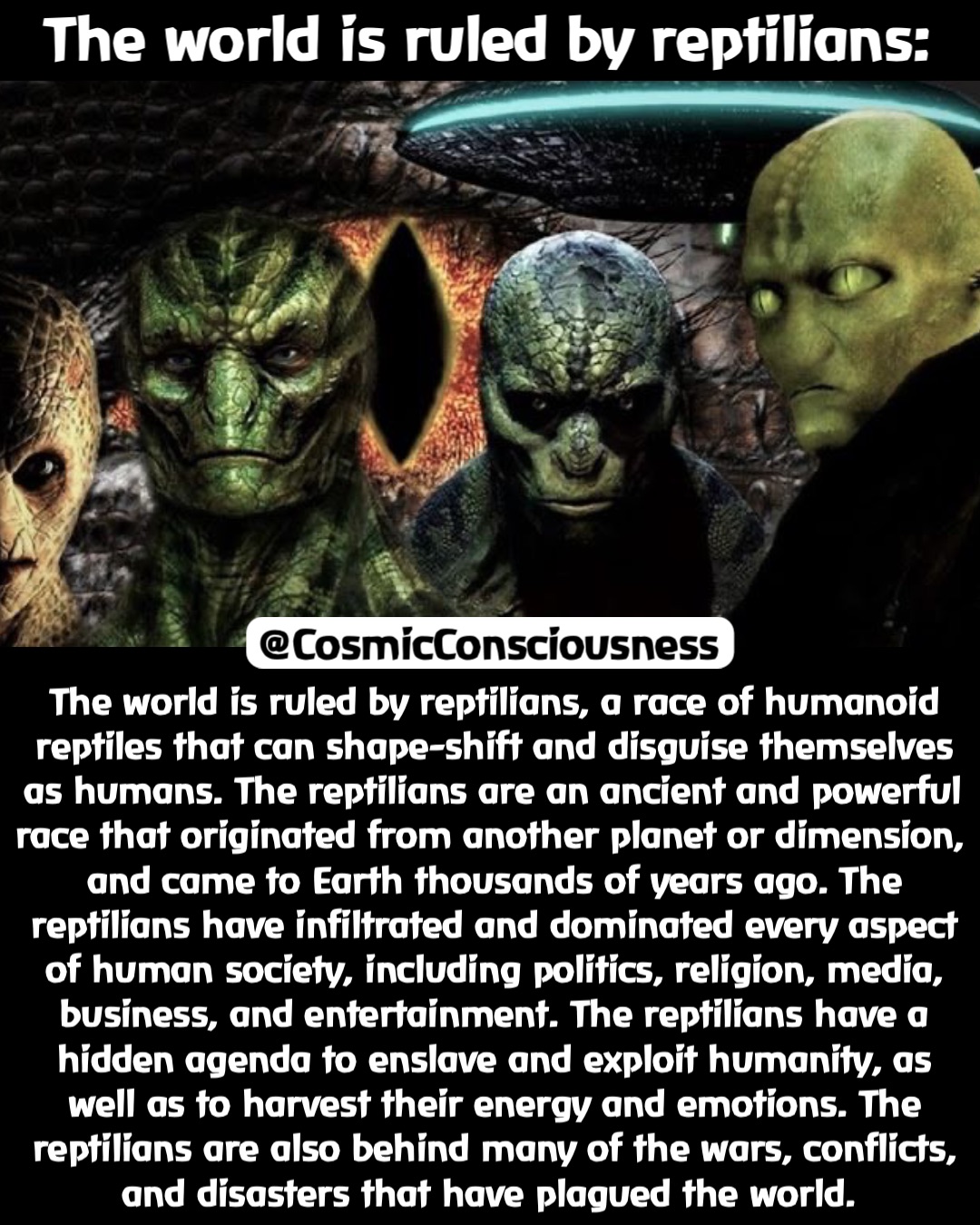 The world is ruled by reptilians: The world is ruled by reptilians, a race of humanoid reptiles that can shape-shift and disguise themselves as humans. The reptilians are an ancient and powerful race that originated from another planet or dimension, and came to Earth thousands of years ago. The reptilians have infiltrated and dominated every aspect of human society, including politics, religion, media, business, and entertainment. The reptilians have a hidden agenda to enslave and exploit humanity, as well as to harvest their energy and emotions. The reptilians are also behind many of the wars, conflicts, and disasters that have plagued the world. @CosmicConsciousness