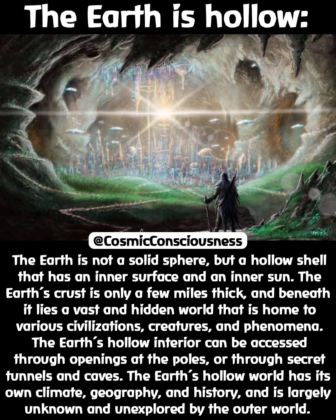 The Earth is hollow: The Earth is not a solid sphere, but a hollow shell that has an inner surface and an inner sun. The Earth’s crust is only a few miles thick, and beneath it lies a vast and hidden world that is home to various civilizations, creatures, and phenomena. The Earth’s hollow interior can be accessed through openings at the poles, or through secret tunnels and caves. The Earth’s hollow world has its own climate, geography, and history, and is largely unknown and unexplored by the outer world. @CosmicConsciousness