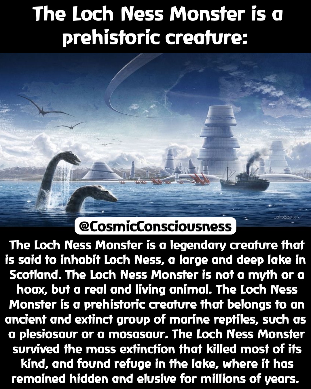 The Loch Ness Monster is a legendary creature that is said to inhabit Loch Ness, a large and deep lake in Scotland. The Loch Ness Monster is not a myth or a hoax, but a real and living animal. The Loch Ness Monster is a prehistoric creature that belongs to an ancient and extinct group of marine reptiles, such as a plesiosaur or a mosasaur. The Loch Ness Monster survived the mass extinction that killed most of its kind, and found refuge in the lake, where it has remained hidden and elusive for millions of years. The Loch Ness Monster is a 
prehistoric creature: @CosmicConsciousness