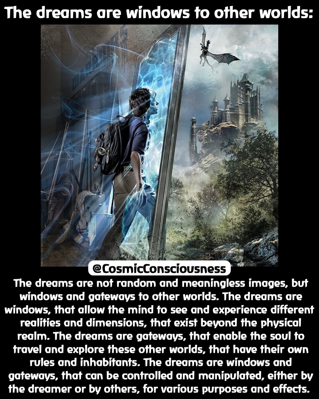 The dreams are windows to other worlds: The dreams are not random and meaningless images, but windows and gateways to other worlds. The dreams are windows, that allow the mind to see and experience different realities and dimensions, that exist beyond the physical realm. The dreams are gateways, that enable the soul to travel and explore these other worlds, that have their own rules and inhabitants. The dreams are windows and gateways, that can be controlled and manipulated, either by the dreamer or by others, for various purposes and effects. @CosmicConsciousness