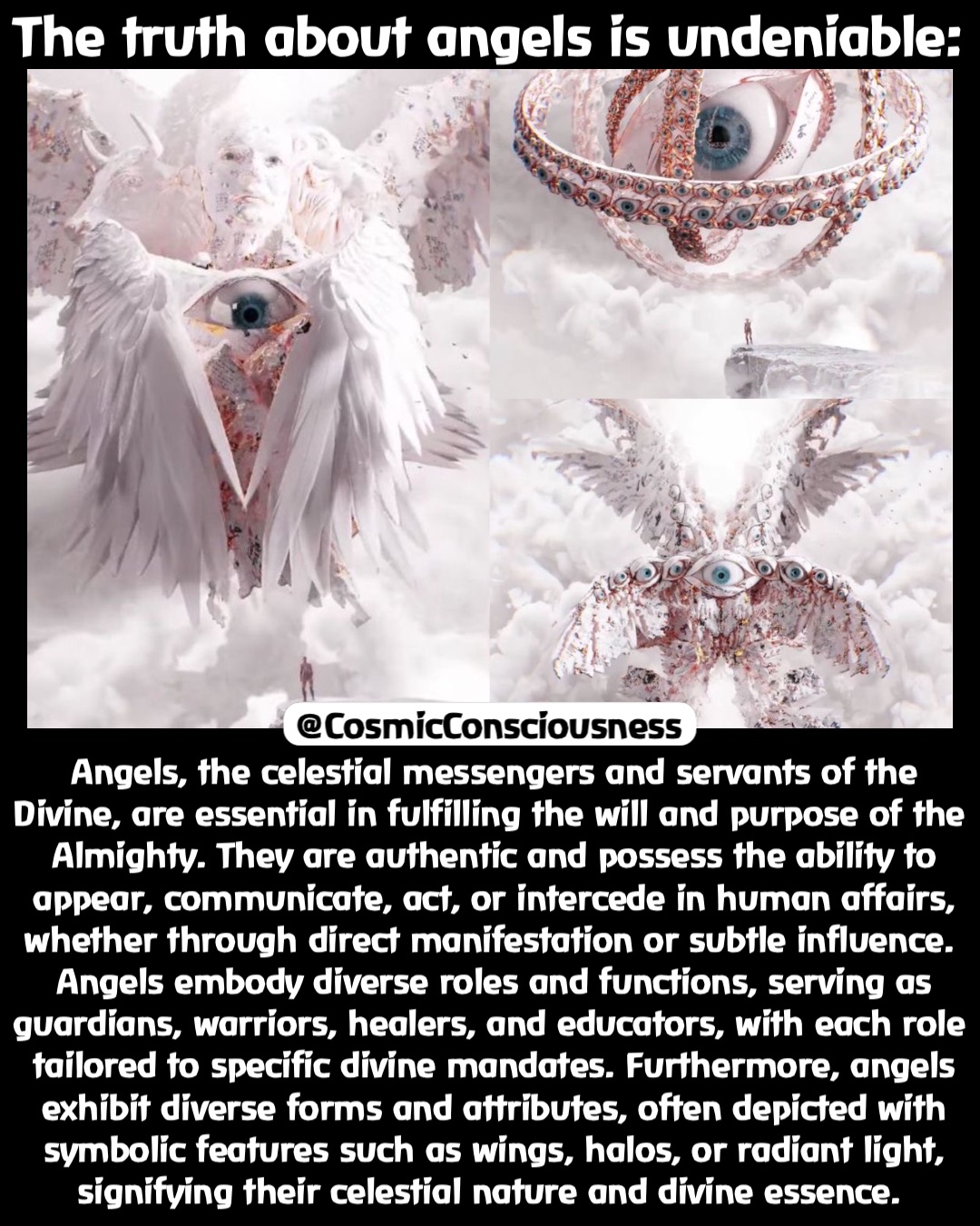 The truth about angels is undeniable: Angels, the celestial messengers and servants of the Divine, are essential in fulfilling the will and purpose of the Almighty. They are authentic and possess the ability to appear, communicate, act, or intercede in human affairs, whether through direct manifestation or subtle influence.
Angels embody diverse roles and functions, serving as guardians, warriors, healers, and educators, with each role tailored to specific divine mandates. Furthermore, angels exhibit diverse forms and attributes, often depicted with symbolic features such as wings, halos, or radiant light, signifying their celestial nature and divine essence. @CosmicConsciousness