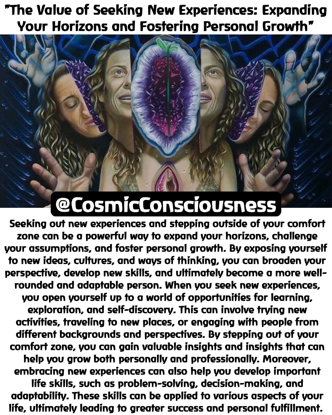 "The Value of Seeking New Experiences: Expanding Your Horizons and Fostering Personal Growth" Seeking out new experiences and stepping outside of your comfort zone can be a powerful way to expand your horizons, challenge your assumptions, and foster personal growth. By exposing yourself to new ideas, cultures, and ways of thinking, you can broaden your perspective, develop new skills, and ultimately become a more well-rounded and adaptable person. When you seek new experiences, you open yourself up to a world of opportunities for learning, exploration, and self-discovery. This can involve trying new activities, traveling to new places, or engaging with people from different backgrounds and perspectives. By stepping out of your comfort zone, you can gain valuable insights and insights that can help you grow both personally and professionally. Moreover, embracing new experiences can also help you develop important life skills, such as problem-solving, decision-making, and adaptability. These skills can be applied to various aspects of your life, ultimately leading to greater success and personal fulfillment. @CosmicConsciousness