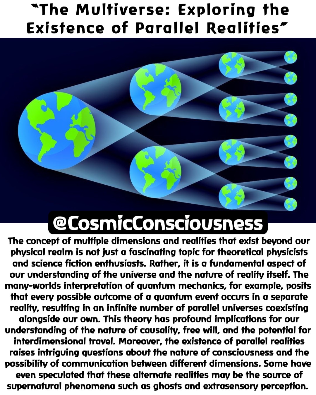 “The Multiverse: Exploring the Existence of Parallel Realities” The concept of multiple dimensions and realities that exist beyond our physical realm is not just a fascinating topic for theoretical physicists and science fiction enthusiasts. Rather, it is a fundamental aspect of our understanding of the universe and the nature of reality itself. The many-worlds interpretation of quantum mechanics, for example, posits that every possible outcome of a quantum event occurs in a separate reality, resulting in an infinite number of parallel universes coexisting alongside our own. This theory has profound implications for our understanding of the nature of causality, free will, and the potential for interdimensional travel. Moreover, the existence of parallel realities raises intriguing questions about the nature of consciousness and the possibility of communication between different dimensions. Some have even speculated that these alternate realities may be the source of supernatural phenomena such as ghosts and extrasensory perception. @CosmicConsciousness