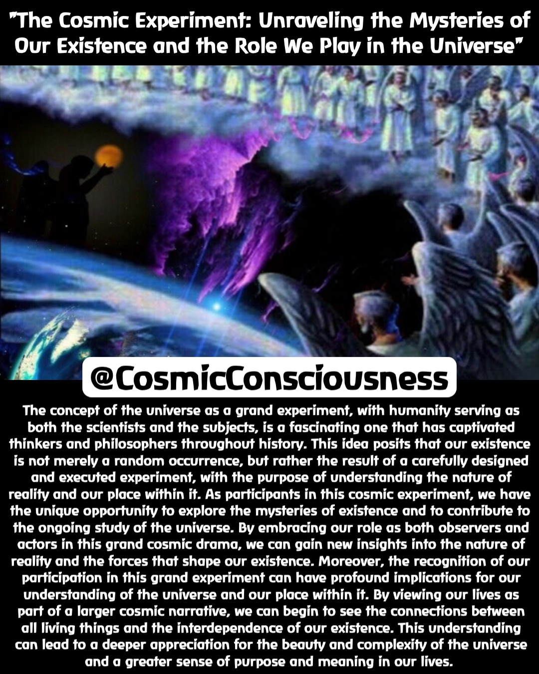 "The Cosmic Experiment: Unraveling the Mysteries of Our Existence and the Role We Play in the Universe" The concept of the universe as a grand experiment, with humanity serving as both the scientists and the subjects, is a fascinating one that has captivated thinkers and philosophers throughout history. This idea posits that our existence is not merely a random occurrence, but rather the result of a carefully designed and executed experiment, with the purpose of understanding the nature of reality and our place within it. As participants in this cosmic experiment, we have the unique opportunity to explore the mysteries of existence and to contribute to the ongoing study of the universe. By embracing our role as both observers and actors in this grand cosmic drama, we can gain new insights into the nature of reality and the forces that shape our existence. Moreover, the recognition of our participation in this grand experiment can have profound implications for our understanding of the universe and our place within it. By viewing our lives as part of a larger cosmic narrative, we can begin to see the connections between all living things and the interdependence of our existence. This understanding can lead to a deeper appreciation for the beauty and complexity of the universe and a greater sense of purpose and meaning in our lives. @CosmicConsciousness