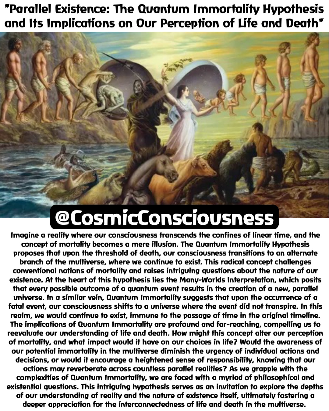 "Parallel Existence: The Quantum Immortality Hypothesis and Its Implications on Our Perception of Life and Death" Imagine a reality where our consciousness transcends the confines of linear time, and the concept of mortality becomes a mere illusion. The Quantum Immortality Hypothesis proposes that upon the threshold of death, our consciousness transitions to an alternate branch of the multiverse, where we continue to exist. This radical concept challenges conventional notions of mortality and raises intriguing questions about the nature of our existence. At the heart of this hypothesis lies the Many-Worlds Interpretation, which posits that every possible outcome of a quantum event results in the creation of a new, parallel universe. In a similar vein, Quantum Immortality suggests that upon the occurrence of a fatal event, our consciousness shifts to a universe where the event did not transpire. In this realm, we would continue to exist, immune to the passage of time in the original timeline. The implications of Quantum Immortality are profound and far-reaching, compelling us to reevaluate our understanding of life and death. How might this concept alter our perception of mortality, and what impact would it have on our choices in life? Would the awareness of our potential immortality in the multiverse diminish the urgency of individual actions and decisions, or would it encourage a heightened sense of responsibility, knowing that our actions may reverberate across countless parallel realities? As we grapple with the complexities of Quantum Immortality, we are faced with a myriad of philosophical and existential questions. This intriguing hypothesis serves as an invitation to explore the depths of our understanding of reality and the nature of existence itself, ultimately fostering a deeper appreciation for the interconnectedness of life and death in the multiverse. @CosmicConsciousness
