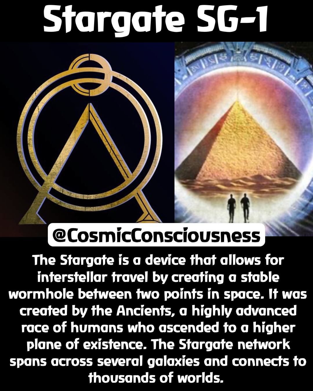 The Stargate is a device that allows for interstellar travel by creating a stable wormhole between two points in space. It was created by the Ancients, a highly advanced race of humans who ascended to a higher plane of existence. The Stargate network spans across several galaxies and connects to thousands of worlds. Stargate SG-1 @CosmicConsciousness