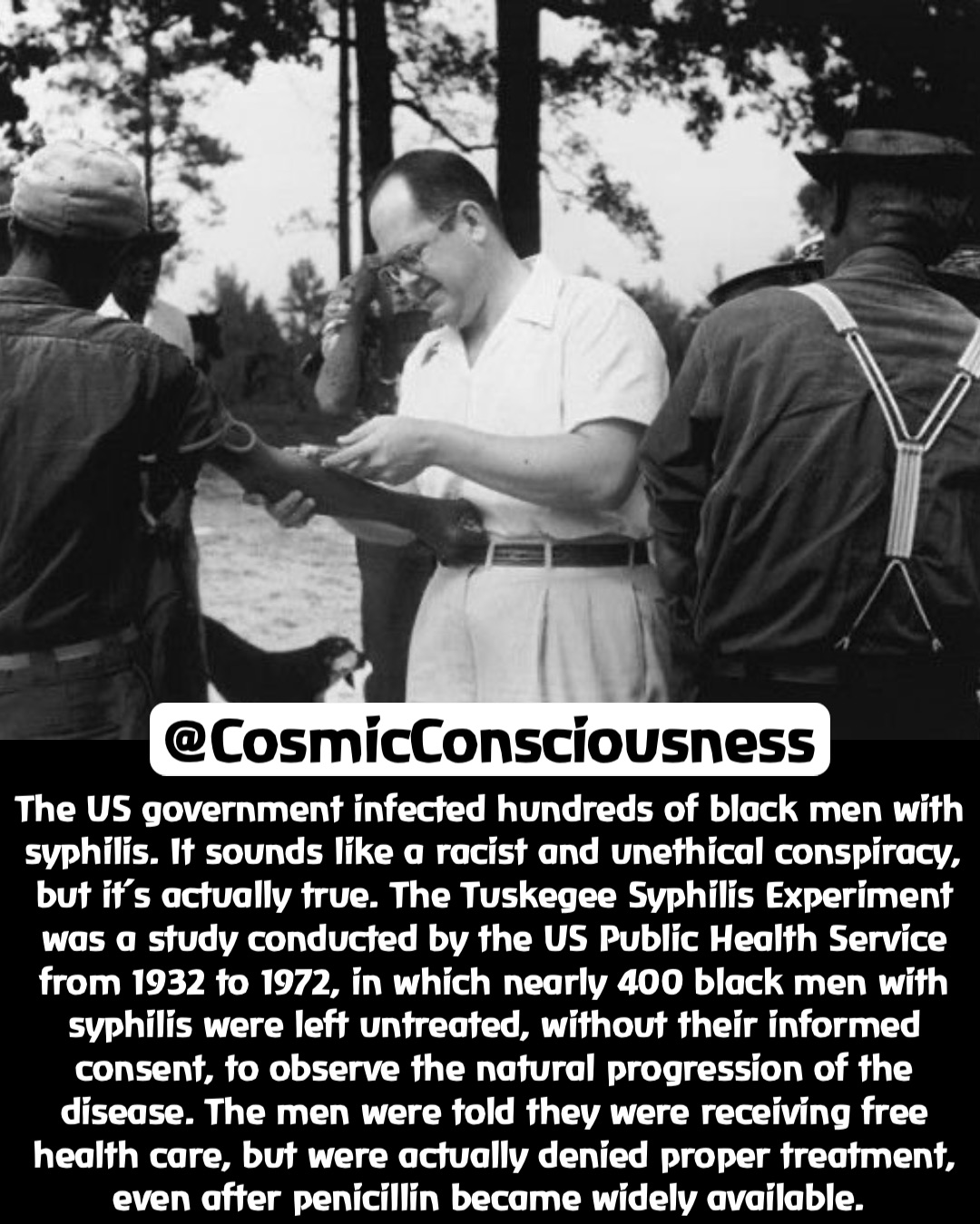 The US government infected hundreds of black men with syphilis. It sounds like a racist and unethical conspiracy, but it’s actually true. The Tuskegee Syphilis Experiment was a study conducted by the US Public Health Service from 1932 to 1972, in which nearly 400 black men with syphilis were left untreated, without their informed consent, to observe the natural progression of the disease. The men were told they were receiving free health care, but were actually denied proper treatment, even after penicillin became widely available. @CosmicConsciousness