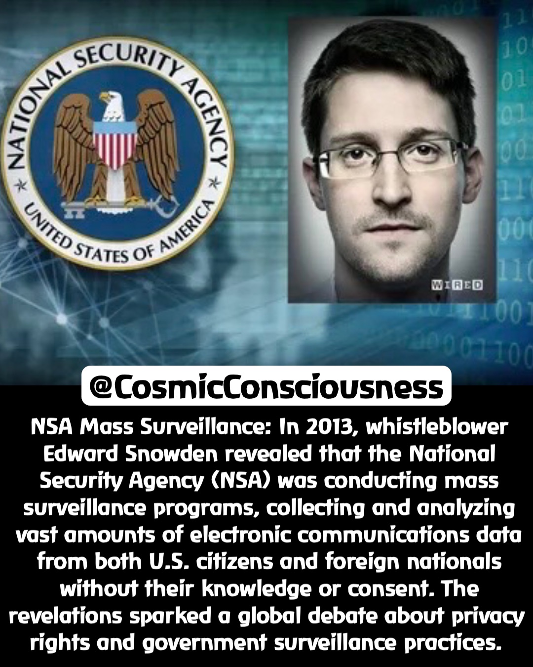 NSA Mass Surveillance: In 2013, whistleblower Edward Snowden revealed that the National Security Agency (NSA) was conducting mass surveillance programs, collecting and analyzing vast amounts of electronic communications data from both U.S. citizens and foreign nationals without their knowledge or consent. The revelations sparked a global debate about privacy rights and government surveillance practices. @CosmicConsciousness