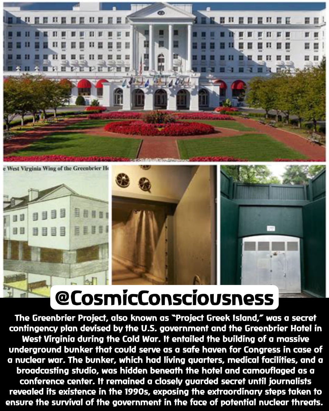 The Greenbrier Project, also known as “Project Greek Island,” was a secret contingency plan devised by the U.S. government and the Greenbrier Hotel in West Virginia during the Cold War. It entailed the building of a massive underground bunker that could serve as a safe haven for Congress in case of a nuclear war. The bunker, which had living quarters, medical facilities, and a broadcasting studio, was hidden beneath the hotel and camouflaged as a conference center. It remained a closely guarded secret until journalists revealed its existence in the 1990s, exposing the extraordinary steps taken to ensure the survival of the government in the face of potential nuclear threats. @CosmicConsciousness The Greenbrier Project, also known as “Project Greek Island,” was a secret contingency plan devised by the U.S. government and the Greenbrier Hotel in West Virginia during the Cold War. It entailed the building of a massive underground bunker that could serve as a safe haven for Congress in case of a nuclear war. The bunker, which had living quarters, medical facilities, and a broadcasting studio, was hidden beneath the hotel and camouflaged as a conference center. It remained a closely guarded secret until journalists revealed its existence in the 1990s, exposing the extraordinary steps taken to ensure the survival of the government in the face of potential nuclear threats. @CosmicConsciousness