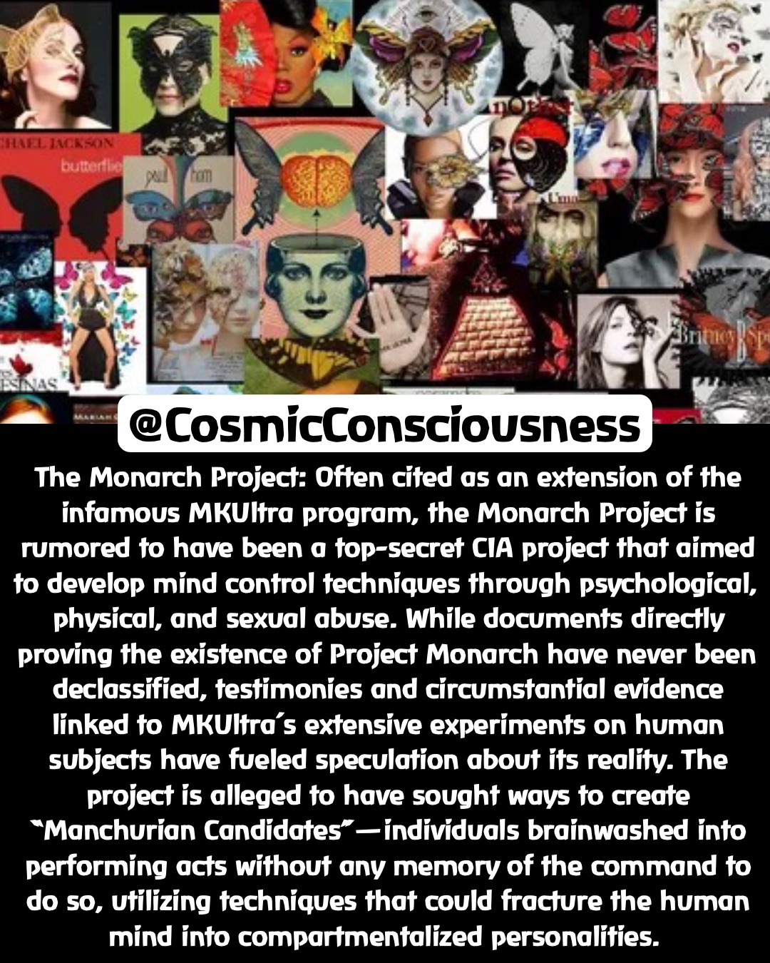 The Monarch Project: Often cited as an extension of the infamous MKUltra program, the Monarch Project is rumored to have been a top-secret CIA project that aimed to develop mind control techniques through psychological, physical, and sexual abuse. While documents directly proving the existence of Project Monarch have never been declassified, testimonies and circumstantial evidence linked to MKUltra’s extensive experiments on human subjects have fueled speculation about its reality. The project is alleged to have sought ways to create “Manchurian Candidates”—individuals brainwashed into performing acts without any memory of the command to do so, utilizing techniques that could fracture the human mind into compartmentalized personalities. @CosmicConsciousness