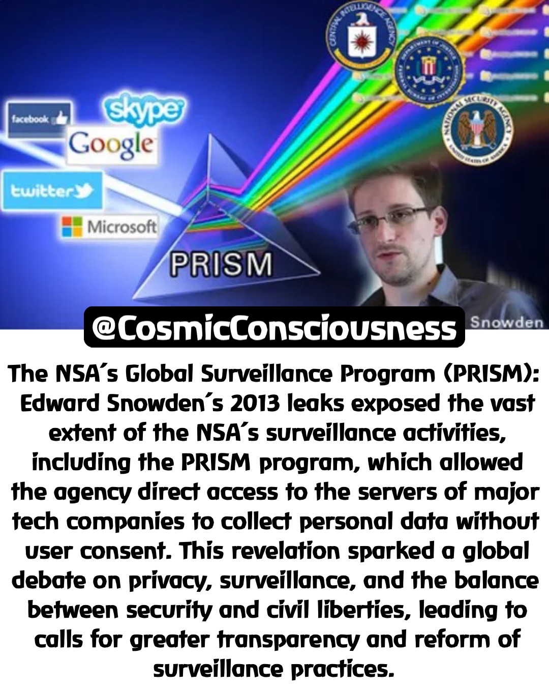 The NSA’s Global Surveillance Program (PRISM): Edward Snowden’s 2013 leaks exposed the vast extent of the NSA’s surveillance activities, including the PRISM program, which allowed the agency direct access to the servers of major tech companies to collect personal data without user consent. This revelation sparked a global debate on privacy, surveillance, and the balance between security and civil liberties, leading to calls for greater transparency and reform of surveillance practices. @CosmicConsciousness