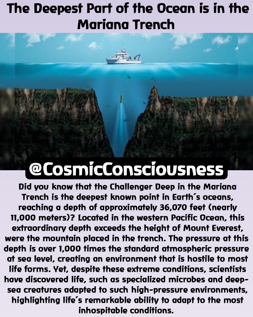 @CosmicConsciousness Did you know that the Challenger Deep in the Mariana Trench is the deepest known point in Earth’s oceans, reaching a depth of approximately 36,070 feet (nearly 11,000 meters)? Located in the western Pacific Ocean, this extraordinary depth exceeds the height of Mount Everest, were the mountain placed in the trench. The pressure at this depth is over 1,000 times the standard atmospheric pressure at sea level, creating an environment that is hostile to most life forms. Yet, despite these extreme conditions, scientists have discovered life, such as specialized microbes and deep-sea creatures adapted to such high-pressure environments, highlighting life’s remarkable ability to adapt to the most inhospitable conditions. The Deepest Part of the Ocean is in the Mariana Trench