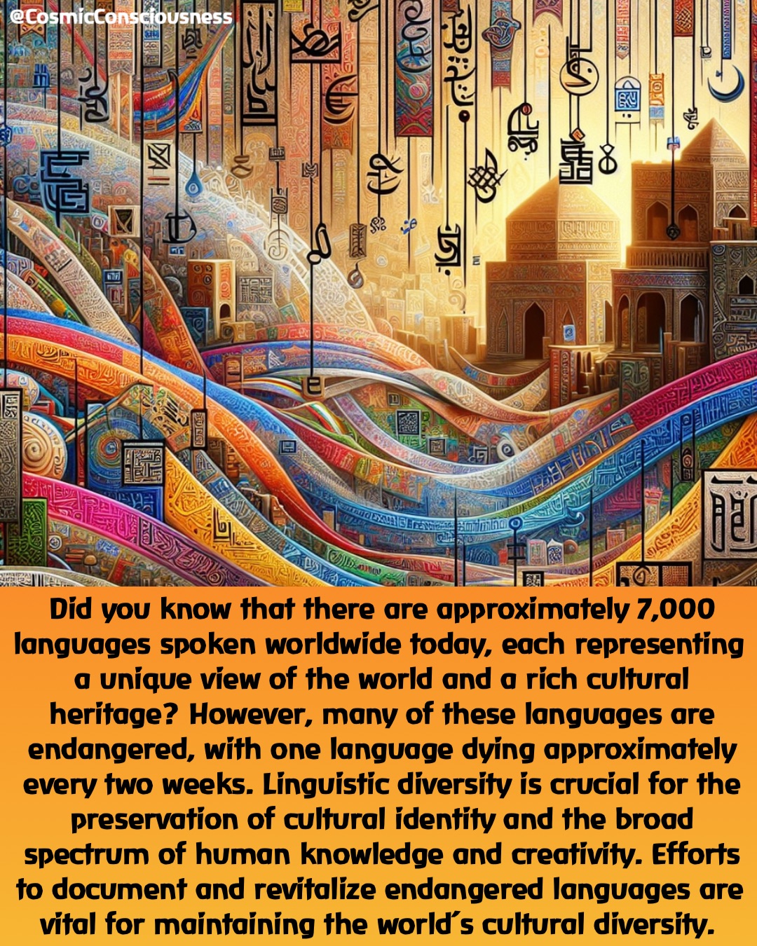 Did you know that there are approximately 7,000 languages spoken worldwide today, each representing a unique view of the world and a rich cultural heritage? However, many of these languages are endangered, with one language dying approximately every two weeks. Linguistic diversity is crucial for the preservation of cultural identity and the broad spectrum of human knowledge and creativity. Efforts to document and revitalize endangered languages are vital for maintaining the world’s cultural diversity. @CosmicConsciousness Did you know that there are approximately 7,000 languages spoken worldwide today, each representing a unique view of the world and a rich cultural heritage? However, many of these languages are endangered, with one language dying approximately every two weeks. Linguistic diversity is crucial for the preservation of cultural identity and the broad spectrum of human knowledge and creativity. Efforts to document and revitalize endangered languages are vital for maintaining the world’s cultural diversity. @CosmicConsciousness