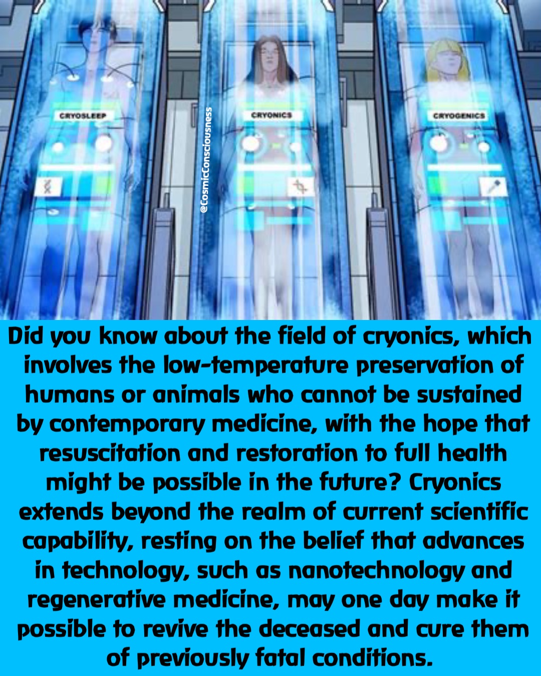 Did you know about the field of cryonics, which involves the low-temperature preservation of humans or animals who cannot be sustained by contemporary medicine, with the hope that resuscitation and restoration to full health might be possible in the future? Cryonics extends beyond the realm of current scientific capability, resting on the belief that advances in technology, such as nanotechnology and regenerative medicine, may one day make it possible to revive the deceased and cure them of previously fatal conditions. @CosmicConsciousness