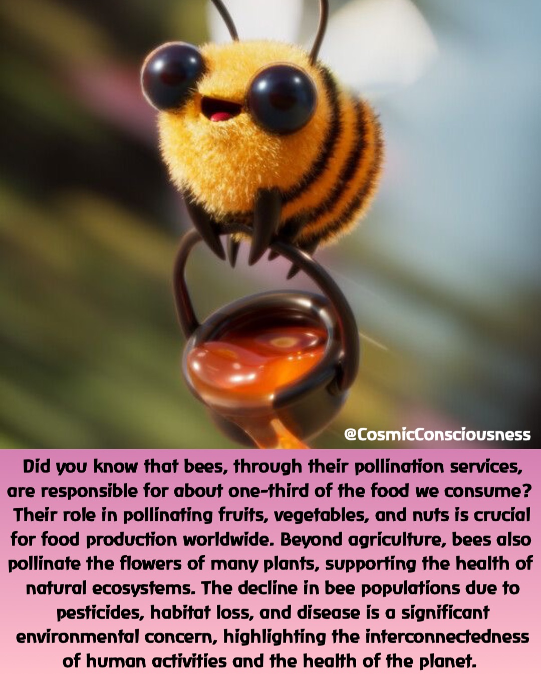 Did you know that bees, through their pollination services, are responsible for about one-third of the food we consume? Their role in pollinating fruits, vegetables, and nuts is crucial for food production worldwide. Beyond agriculture, bees also pollinate the flowers of many plants, supporting the health of natural ecosystems. The decline in bee populations due to pesticides, habitat loss, and disease is a significant environmental concern, highlighting the interconnectedness of human activities and the health of the planet. @CosmicConsciousness