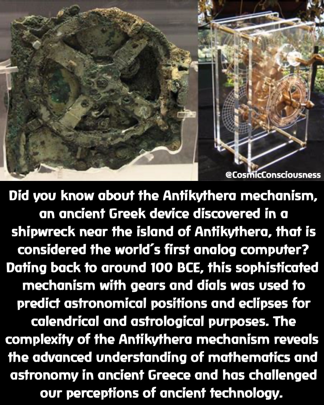 Did you know about the Antikythera mechanism, an ancient Greek device discovered in a shipwreck near the island of Antikythera, that is considered the world’s first analog computer? Dating back to around 100 BCE, this sophisticated mechanism with gears and dials was used to predict astronomical positions and eclipses for calendrical and astrological purposes. The complexity of the Antikythera mechanism reveals the advanced understanding of mathematics and astronomy in ancient Greece and has challenged our perceptions of ancient technology. @CosmicConsciousness