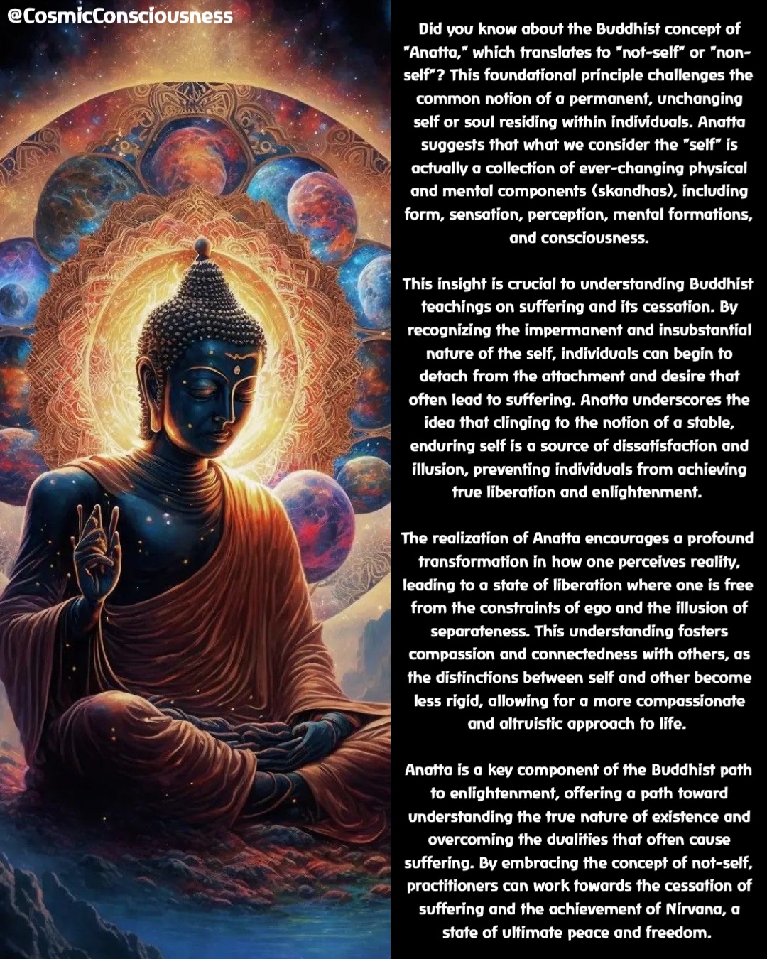 Did you know about the Buddhist concept of "Anatta," which translates to "not-self" or "non-self"? This foundational principle challenges the common notion of a permanent, unchanging self or soul residing within individuals. Anatta suggests that what we consider the "self" is actually a collection of ever-changing physical and mental components (skandhas), including form, sensation, perception, mental formations, and consciousness. 

This insight is crucial to understanding Buddhist teachings on suffering and its cessation. By recognizing the impermanent and insubstantial nature of the self, individuals can begin to detach from the attachment and desire that often lead to suffering. Anatta underscores the idea that clinging to the notion of a stable, enduring self is a source of dissatisfaction and illusion, preventing individuals from achieving true liberation and enlightenment.

The realization of Anatta encourages a profound transformation in how one perceives reality, leading to a state of liberation where one is free from the constraints of ego and the illusion of separateness. This understanding fosters compassion and connectedness with others, as the distinctions between self and other become less rigid, allowing for a more compassionate and altruistic approach to life.

Anatta is a key component of the Buddhist path to enlightenment, offering a path toward understanding the true nature of existence and overcoming the dualities that often cause suffering. By embracing the concept of not-self, practitioners can work towards the cessation of suffering and the achievement of Nirvana, a state of ultimate peace and freedom. @CosmicConsciousness