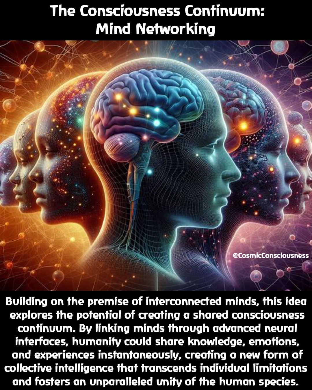 Building on the premise of interconnected minds, this idea explores the potential of creating a shared consciousness continuum. By linking minds through advanced neural interfaces, humanity could share knowledge, emotions, and experiences instantaneously, creating a new form of collective intelligence that transcends individual limitations and fosters an unparalleled unity of the human species. The Consciousness Continuum: 
Mind Networking @CosmicConsciousness