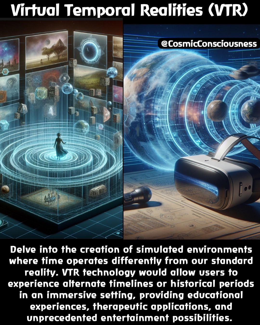 Delve into the creation of simulated environments where time operates differently from our standard reality. VTR technology would allow users to experience alternate timelines or historical periods in an immersive setting, providing educational experiences, therapeutic applications, and unprecedented entertainment possibilities. Virtual Temporal Realities (VTR) @CosmicConsciousness