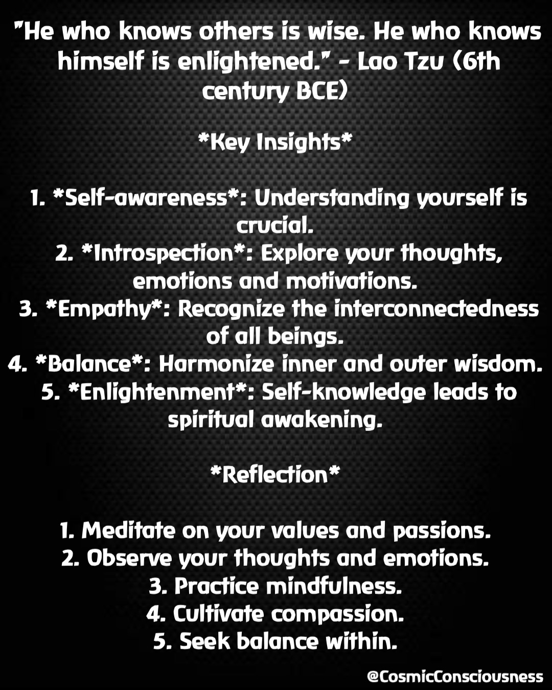 *Key Insights*

1. *Self-awareness*: Understanding yourself is crucial.
2. *Introspection*: Explore your thoughts, emotions and motivations.
3. *Empathy*: Recognize the interconnectedness of all beings.
4. *Balance*: Harmonize inner and outer wisdom.
5. *Enlightenment*: Self-knowledge leads to spiritual awakening.

*Reflection*

1. Meditate on your values and passions.
2. Observe your thoughts and emotions.
3. Practice mindfulness.
4. Cultivate compassion.
5. Seek balance within. "He who knows others is wise. He who knows himself is enlightened." - Lao Tzu (6th century BCE) @CosmicConsciousness