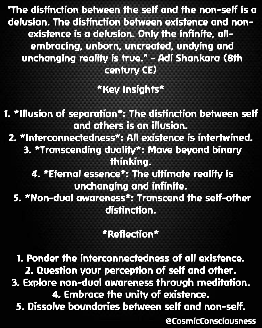 *Key Insights*

1. *Illusion of separation*: The distinction between self and others is an illusion.
2. *Interconnectedness*: All existence is intertwined.
3. *Transcending duality*: Move beyond binary thinking.
4. *Eternal essence*: The ultimate reality is unchanging and infinite.
5. *Non-dual awareness*: Transcend the self-other distinction.

*Reflection*

1. Ponder the interconnectedness of all existence.
2. Question your perception of self and other.
3. Explore non-dual awareness through meditation.
4. Embrace the unity of existence.
5. Dissolve boundaries between self and non-self. "The distinction between the self and the non-self is a delusion. The distinction between existence and non-existence is a delusion. Only the infinite, all-embracing, unborn, uncreated, undying and unchanging reality is true." - Adi Shankara (8th century CE) @CosmicConsciousness