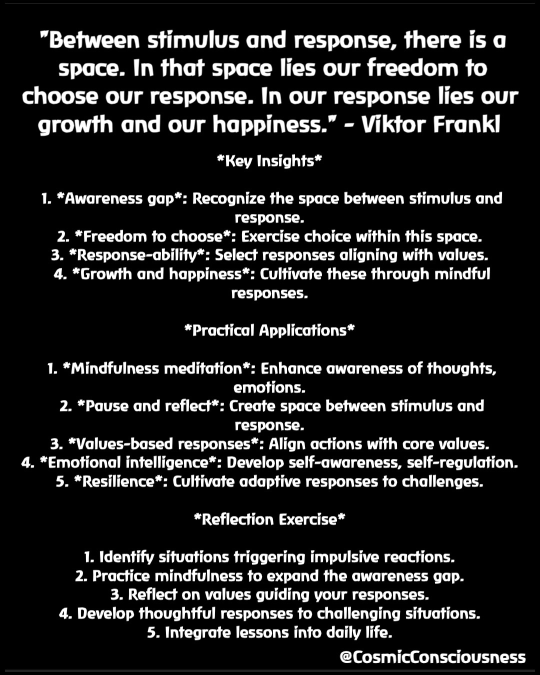 @CosmicConsciousness "Between stimulus and response, there is a space. In that space lies our freedom to choose our response. In our response lies our growth and our happiness." - Viktor Frankl *Key Insights*

1. *Awareness gap*: Recognize the space between stimulus and response.
2. *Freedom to choose*: Exercise choice within this space.
3. *Response-ability*: Select responses aligning with values.
4. *Growth and happiness*: Cultivate these through mindful responses.

*Practical Applications*

1. *Mindfulness meditation*: Enhance awareness of thoughts, emotions.
2. *Pause and reflect*: Create space between stimulus and response.
3. *Values-based responses*: Align actions with core values.
4. *Emotional intelligence*: Develop self-awareness, self-regulation.
5. *Resilience*: Cultivate adaptive responses to challenges.

*Reflection Exercise*

1. Identify situations triggering impulsive reactions.
2. Practice mindfulness to expand the awareness gap.
3. Reflect on values guiding your responses.
4. Develop thoughtful responses to challenging situations.
5. Integrate lessons into daily life.