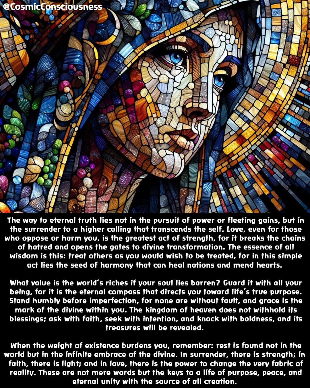 The way to eternal truth lies not in the pursuit of power or fleeting gains, but in the surrender to a higher calling that transcends the self. Love, even for those who oppose or harm you, is the greatest act of strength, for it breaks the chains of hatred and opens the gates to divine transformation. The essence of all wisdom is this: treat others as you would wish to be treated, for in this simple act lies the seed of harmony that can heal nations and mend hearts.

What value is the world’s riches if your soul lies barren? Guard it with all your being, for it is the eternal compass that directs you toward life’s true purpose. Stand humbly before imperfection, for none are without fault, and grace is the mark of the divine within you. The kingdom of heaven does not withhold its blessings; ask with faith, seek with intention, and knock with boldness, and its treasures will be revealed.

When the weight of existence burdens you, remember: rest is found not in the world but in the infinite embrace of the divine. In surrender, there is strength; in faith, there is light; and in love, there is the power to change the very fabric of reality. These are not mere words but the keys to a life of purpose, peace, and eternal unity with the source of all creation. @CosmicConsciousness