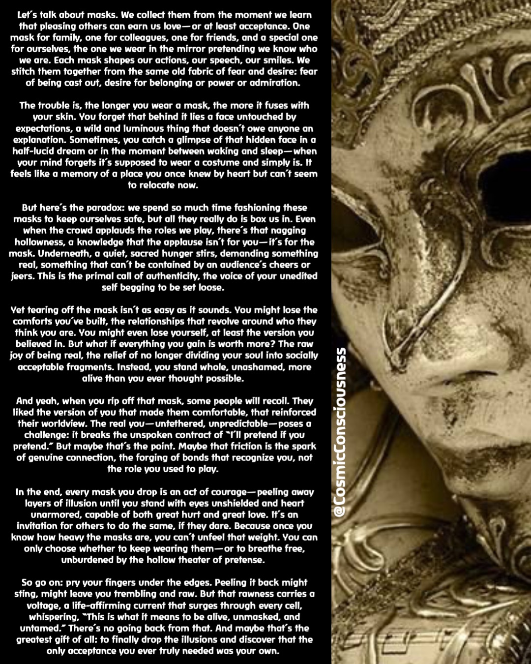 Let’s talk about masks. We collect them from the moment we learn that pleasing others can earn us love—or at least acceptance. One mask for family, one for colleagues, one for friends, and a special one for ourselves, the one we wear in the mirror pretending we know who we are. Each mask shapes our actions, our speech, our smiles. We stitch them together from the same old fabric of fear and desire: fear of being cast out, desire for belonging or power or admiration.

The trouble is, the longer you wear a mask, the more it fuses with your skin. You forget that behind it lies a face untouched by expectations, a wild and luminous thing that doesn’t owe anyone an explanation. Sometimes, you catch a glimpse of that hidden face in a half-lucid dream or in the moment between waking and sleep—when your mind forgets it’s supposed to wear a costume and simply is. It feels like a memory of a place you once knew by heart but can’t seem to relocate now.

But here’s the paradox: we spend so much time fashioning these masks to keep ourselves safe, but all they really do is box us in. Even when the crowd applauds the roles we play, there’s that nagging hollowness, a knowledge that the applause isn’t for you—it’s for the mask. Underneath, a quiet, sacred hunger stirs, demanding something real, something that can’t be contained by an audience’s cheers or jeers. This is the primal call of authenticity, the voice of your unedited self begging to be set loose.

Yet tearing off the mask isn’t as easy as it sounds. You might lose the comforts you’ve built, the relationships that revolve around who they think you are. You might even lose yourself, at least the version you believed in. But what if everything you gain is worth more? The raw joy of being real, the relief of no longer dividing your soul into socially acceptable fragments. Instead, you stand whole, unashamed, more alive than you ever thought possible.

And yeah, when you rip off that mask, some people will recoil. They liked the version of you that made them comfortable, that reinforced their worldview. The real you—untethered, unpredictable—poses a challenge: it breaks the unspoken contract of “I’ll pretend if you pretend.” But maybe that’s the point. Maybe that friction is the spark of genuine connection, the forging of bonds that recognize you, not the role you used to play.

In the end, every mask you drop is an act of courage—peeling away layers of illusion until you stand with eyes unshielded and heart unarmored, capable of both great hurt and great love. It’s an invitation for others to do the same, if they dare. Because once you know how heavy the masks are, you can’t unfeel that weight. You can only choose whether to keep wearing them—or to breathe free, unburdened by the hollow theater of pretense.

So go on: pry your fingers under the edges. Peeling it back might sting, might leave you trembling and raw. But that rawness carries a voltage, a life-affirming current that surges through every cell, whispering, “This is what it means to be alive, unmasked, and untamed.” There’s no going back from that. And maybe that’s the greatest gift of all: to finally drop the illusions and discover that the only acceptance you ever truly needed was your own. @CosmicConsciousness