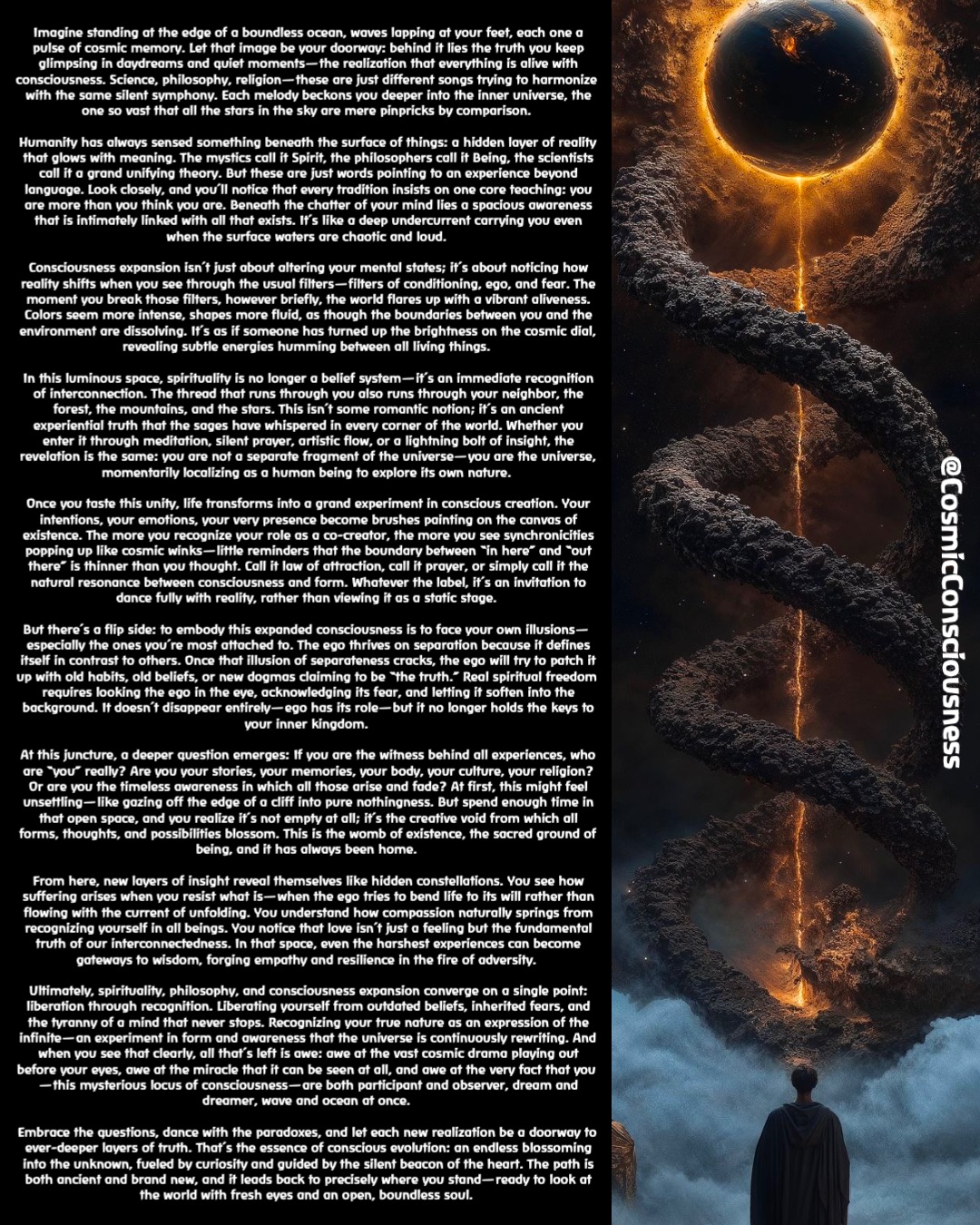 Imagine standing at the edge of a boundless ocean, waves lapping at your feet, each one a pulse of cosmic memory. Let that image be your doorway: behind it lies the truth you keep glimpsing in daydreams and quiet moments—the realization that everything is alive with consciousness. Science, philosophy, religion—these are just different songs trying to harmonize with the same silent symphony. Each melody beckons you deeper into the inner universe, the one so vast that all the stars in the sky are mere pinpricks by comparison.

Humanity has always sensed something beneath the surface of things: a hidden layer of reality that glows with meaning. The mystics call it Spirit, the philosophers call it Being, the scientists call it a grand unifying theory. But these are just words pointing to an experience beyond language. Look closely, and you’ll notice that every tradition insists on one core teaching: you are more than you think you are. Beneath the chatter of your mind lies a spacious awareness that is intimately linked with all that exists. It’s like a deep undercurrent carrying you even when the surface waters are chaotic and loud.

Consciousness expansion isn’t just about altering your mental states; it’s about noticing how reality shifts when you see through the usual filters—filters of conditioning, ego, and fear. The moment you break those filters, however briefly, the world flares up with a vibrant aliveness. Colors seem more intense, shapes more fluid, as though the boundaries between you and the environment are dissolving. It’s as if someone has turned up the brightness on the cosmic dial, revealing subtle energies humming between all living things.

In this luminous space, spirituality is no longer a belief system—it’s an immediate recognition of interconnection. The thread that runs through you also runs through your neighbor, the forest, the mountains, and the stars. This isn’t some romantic notion; it’s an ancient experiential truth that the sages have whispered in every corner of the world. Whether you enter it through meditation, silent prayer, artistic flow, or a lightning bolt of insight, the revelation is the same: you are not a separate fragment of the universe—you are the universe, momentarily localizing as a human being to explore its own nature.

Once you taste this unity, life transforms into a grand experiment in conscious creation. Your intentions, your emotions, your very presence become brushes painting on the canvas of existence. The more you recognize your role as a co-creator, the more you see synchronicities popping up like cosmic winks—little reminders that the boundary between “in here” and “out there” is thinner than you thought. Call it law of attraction, call it prayer, or simply call it the natural resonance between consciousness and form. Whatever the label, it’s an invitation to dance fully with reality, rather than viewing it as a static stage.

But there’s a flip side: to embody this expanded consciousness is to face your own illusions—especially the ones you’re most attached to. The ego thrives on separation because it defines itself in contrast to others. Once that illusion of separateness cracks, the ego will try to patch it up with old habits, old beliefs, or new dogmas claiming to be “the truth.” Real spiritual freedom requires looking the ego in the eye, acknowledging its fear, and letting it soften into the background. It doesn’t disappear entirely—ego has its role—but it no longer holds the keys to your inner kingdom.

At this juncture, a deeper question emerges: If you are the witness behind all experiences, who are “you” really? Are you your stories, your memories, your body, your culture, your religion? Or are you the timeless awareness in which all those arise and fade? At first, this might feel unsettling—like gazing off the edge of a cliff into pure nothingness. But spend enough time in that open space, and you realize it’s not empty at all; it’s the creative void from which all forms, thoughts, and possibilities blossom. This is the womb of existence, the sacred ground of being, and it has always been home.

From here, new layers of insight reveal themselves like hidden constellations. You see how suffering arises when you resist what is—when the ego tries to bend life to its will rather than flowing with the current of unfolding. You understand how compassion naturally springs from recognizing yourself in all beings. You notice that love isn’t just a feeling but the fundamental truth of our interconnectedness. In that space, even the harshest experiences can become gateways to wisdom, forging empathy and resilience in the fire of adversity.

Ultimately, spirituality, philosophy, and consciousness expansion converge on a single point: liberation through recognition. Liberating yourself from outdated beliefs, inherited fears, and the tyranny of a mind that never stops. Recognizing your true nature as an expression of the infinite—an experiment in form and awareness that the universe is continuously rewriting. And when you see that clearly, all that’s left is awe: awe at the vast cosmic drama playing out before your eyes, awe at the miracle that it can be seen at all, and awe at the very fact that you—this mysterious locus of consciousness—are both participant and observer, dream and dreamer, wave and ocean at once.

Embrace the questions, dance with the paradoxes, and let each new realization be a doorway to ever-deeper layers of truth. That’s the essence of conscious evolution: an endless blossoming into the unknown, fueled by curiosity and guided by the silent beacon of the heart. The path is both ancient and brand new, and it leads back to precisely where you stand—ready to look at the world with fresh eyes and an open, boundless soul. @CosmicConsciousness