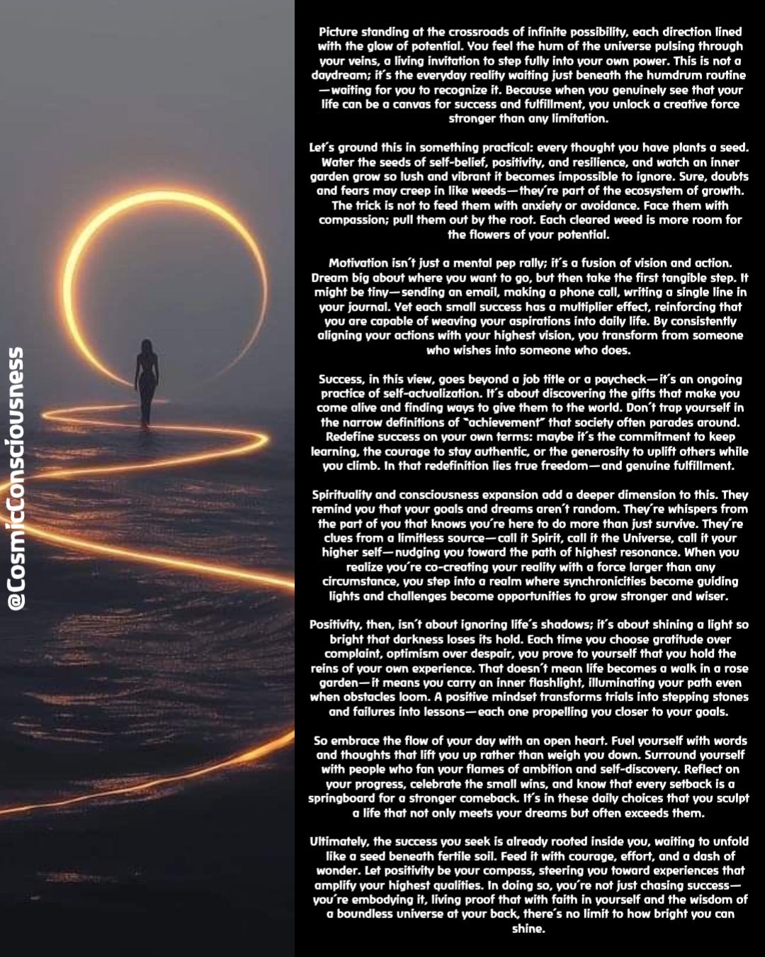 Picture standing at the crossroads of infinite possibility, each direction lined with the glow of potential. You feel the hum of the universe pulsing through your veins, a living invitation to step fully into your own power. This is not a daydream; it’s the everyday reality waiting just beneath the humdrum routine—waiting for you to recognize it. Because when you genuinely see that your life can be a canvas for success and fulfillment, you unlock a creative force stronger than any limitation.

Let’s ground this in something practical: every thought you have plants a seed. Water the seeds of self-belief, positivity, and resilience, and watch an inner garden grow so lush and vibrant it becomes impossible to ignore. Sure, doubts and fears may creep in like weeds—they’re part of the ecosystem of growth. The trick is not to feed them with anxiety or avoidance. Face them with compassion; pull them out by the root. Each cleared weed is more room for the flowers of your potential.

Motivation isn’t just a mental pep rally; it’s a fusion of vision and action. Dream big about where you want to go, but then take the first tangible step. It might be tiny—sending an email, making a phone call, writing a single line in your journal. Yet each small success has a multiplier effect, reinforcing that you are capable of weaving your aspirations into daily life. By consistently aligning your actions with your highest vision, you transform from someone who wishes into someone who does.

Success, in this view, goes beyond a job title or a paycheck—it’s an ongoing practice of self-actualization. It’s about discovering the gifts that make you come alive and finding ways to give them to the world. Don’t trap yourself in the narrow definitions of “achievement” that society often parades around. Redefine success on your own terms: maybe it’s the commitment to keep learning, the courage to stay authentic, or the generosity to uplift others while you climb. In that redefinition lies true freedom—and genuine fulfillment.

Spirituality and consciousness expansion add a deeper dimension to this. They remind you that your goals and dreams aren’t random. They’re whispers from the part of you that knows you’re here to do more than just survive. They’re clues from a limitless source—call it Spirit, call it the Universe, call it your higher self—nudging you toward the path of highest resonance. When you realize you’re co-creating your reality with a force larger than any circumstance, you step into a realm where synchronicities become guiding lights and challenges become opportunities to grow stronger and wiser.

Positivity, then, isn’t about ignoring life’s shadows; it’s about shining a light so bright that darkness loses its hold. Each time you choose gratitude over complaint, optimism over despair, you prove to yourself that you hold the reins of your own experience. That doesn’t mean life becomes a walk in a rose garden—it means you carry an inner flashlight, illuminating your path even when obstacles loom. A positive mindset transforms trials into stepping stones and failures into lessons—each one propelling you closer to your goals.

So embrace the flow of your day with an open heart. Fuel yourself with words and thoughts that lift you up rather than weigh you down. Surround yourself with people who fan your flames of ambition and self-discovery. Reflect on your progress, celebrate the small wins, and know that every setback is a springboard for a stronger comeback. It’s in these daily choices that you sculpt a life that not only meets your dreams but often exceeds them.

Ultimately, the success you seek is already rooted inside you, waiting to unfold like a seed beneath fertile soil. Feed it with courage, effort, and a dash of wonder. Let positivity be your compass, steering you toward experiences that amplify your highest qualities. In doing so, you’re not just chasing success—you’re embodying it, living proof that with faith in yourself and the wisdom of a boundless universe at your back, there’s no limit to how bright you can shine. @CosmicConsciousness